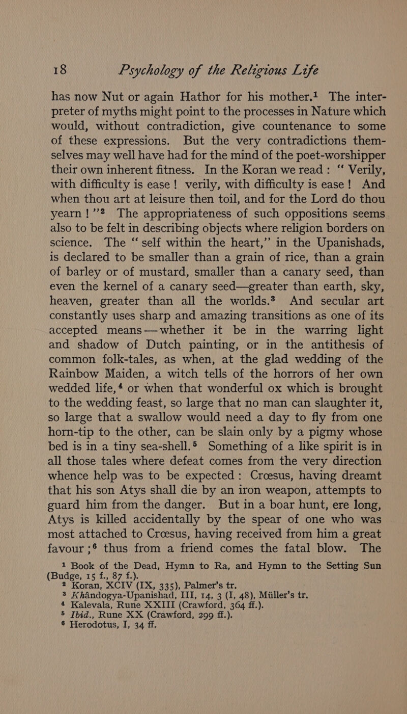 has now Nut or again Hathor for his mother.! The inter- preter of myths might point to the processes in Nature which would, without contradiction, give countenance to some of these expressions. But the very contradictions them- selves may well have had for the mind of the poet-worshipper their own inherent fitness. In the Koran we read: “ Verily, with difficulty is ease! verily, with difficulty is ease! And when thou art at leisure then toil, and for the Lord do thou yearn !’’?. The appropriateness of such oppositions seems also to be felt in describing objects where religion borders on sclence. The “ self within the heart,’’ in the Upanishads, is declared to be smaller than a grain of rice, than a grain of barley or of mustard, smaller than a canary seed, than even the kernel of a canary seed—greater than earth, sky, heaven, greater than all the worlds.* And secular art constantly uses sharp and amazing transitions as one of its accepted means—-whether it be in the warring light and shadow of Dutch painting, or in the antithesis of common folk-tales, as when, at the glad wedding of the Rainbow Maiden, a witch tells of the horrors of her own wedded life,* or when that wonderful ox which is brought to the wedding feast, so large that no man can slaughter it, so large that a swallow would need a day to fly from one horn-tip to the other, can be slain only by a pigmy whose bed is in a tiny sea-shell.5 Something of a like spirit is in all those tales where defeat comes from the very direction whence help was to be expected: Croesus, having dreamt that his son Atys shall die by an iron weapon, attempts to guard him from the danger. But in a boar hunt, ere long, Atys is killed accidentally by the spear of one who was most attached to Croesus, having received from him a great favour ;* thus from a friend comes the fatal blow. The 1 Book of the Dead, Hymn to Ra, and Hymn to the Setting Sun (Budge, 15 f., 87 f.). 2 Koran, XCIV (IX, 335), Palmer’s tr. 3 Khandogya-Upanishad, III, 14, 3 (I, 48), Miiller’s tr, 4 Kalevala, Rune XXIII (Crawford, 364 ff.). 5 Ibid., Rune XX (Crawford, 299 ff.). 6 Herodotus, I, 34 ff.