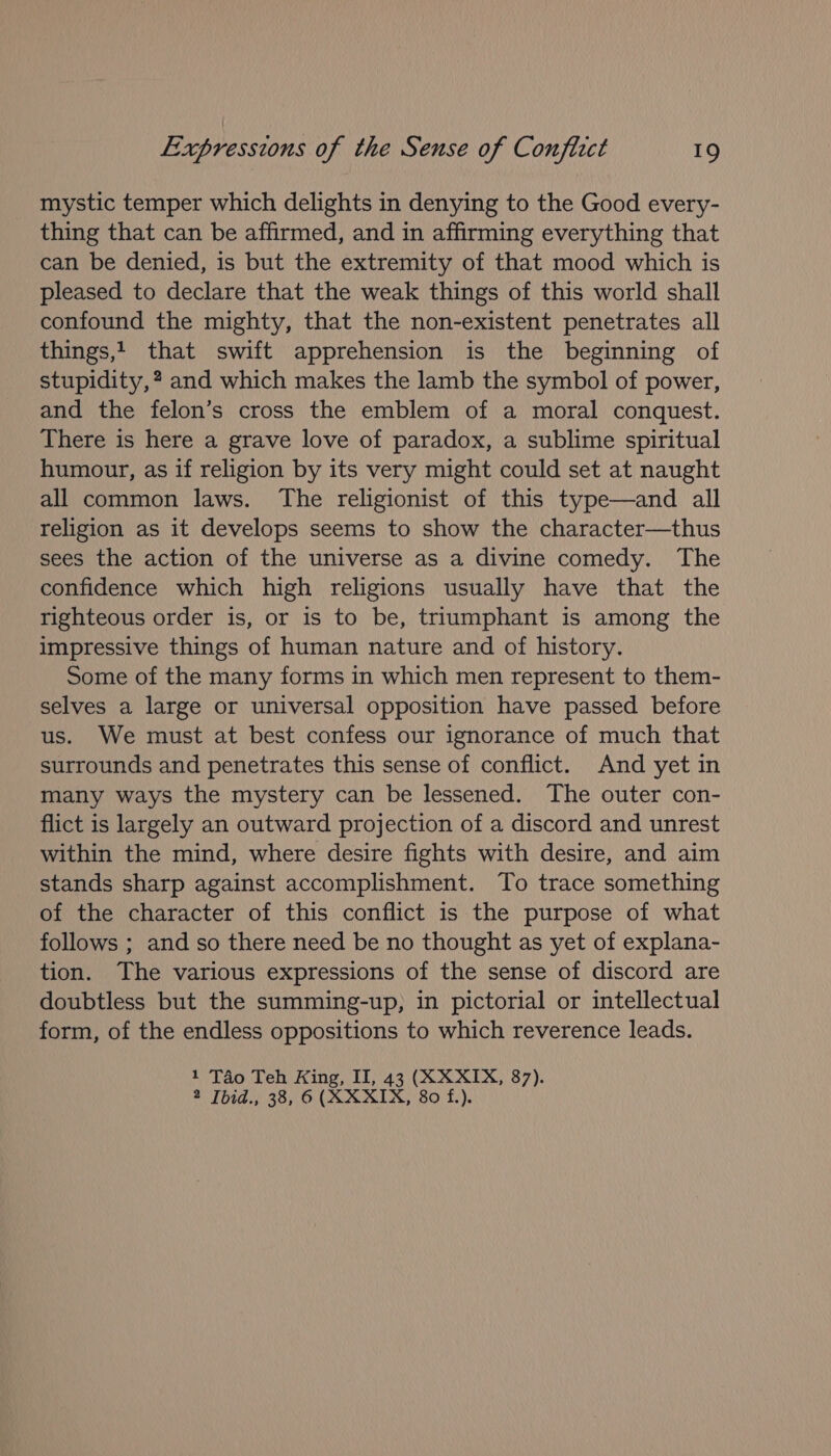 mystic temper which delights in denying to the Good every- thing that can be affirmed, and in affirming everything that can be denied, is but the extremity of that mood which is pleased to declare that the weak things of this world shall confound the mighty, that the non-existent penetrates all things,t that swift apprehension is the beginning of stupidity, ? and which makes the lamb the symbol of power, and the felon’s cross the emblem of a moral conquest. There is here a grave love of paradox, a sublime spiritual humour, as if religion by its very might could set at naught all common laws. The religionist of this type—and all religion as it develops seems to show the character—thus sees the action of the universe as a divine comedy. The confidence which high religions usually have that the righteous order is, or is to be, triumphant is among the impressive things of human nature and of history. Some of the many forms in which men represent to them- selves a large or universal opposition have passed before us. We must at best confess our ignorance of much that surrounds and penetrates this sense of conflict. And yet in many ways the mystery can be lessened. The outer con- flict is largely an outward projection of a discord and unrest within the mind, where desire fights with desire, and aim stands sharp against accomplishment. To trace something of the character of this conflict is the purpose of what follows ; and so there need be no thought as yet of explana- tion. The various expressions of the sense of discord are doubtless but the summing-up, in pictorial or intellectual form, of the endless oppositions to which reverence leads. 1 Tao Teh Hing, II, 43 (XXXIX, 87). 2 [bid., 38, 6 (XXXIX, 80 f.).