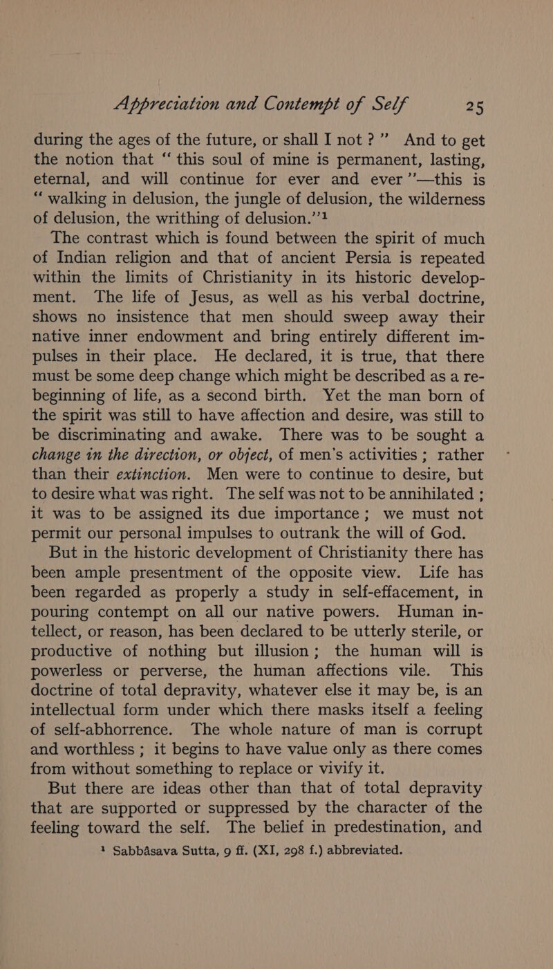 during the ages of the future, or shall I not?” And to get the notion that ‘“ this soul of mine is permanent, lasting, eternal, and will continue for ever and ever ’’—this is “ walking in delusion, the jungle of delusion, the wilderness of delusion, the writhing of delusion.’’4 The contrast which is found between the spirit of much of Indian religion and that of ancient Persia is repeated within the limits of Christianity in its historic develop- ment. The life of Jesus, as well as his verbal doctrine, shows no insistence that men should sweep away their native inner endowment and bring entirely different im- pulses in their place. He declared, it is true, that there must be some deep change which might be described as a re- beginning of life, as a second birth. Yet the man born of the spirit was still to have affection and desire, was still to be discriminating and awake. There was to be sought a change in the direction, or object, of men’s activities ; rather than their extinction. Men were to continue to desire, but to desire what was right. The self was not to be annihilated ; it was to be assigned its due importance; we must not permit our personal impulses to outrank the will of God. But in the historic development of Christianity there has been ample presentment of the opposite view. Life has been regarded as properly a study in self-effacement, in pouring contempt on all our native powers. Human in- tellect, or reason, has been declared to be utterly sterile, or productive of nothing but illusion; the human will is powerless or perverse, the human affections vile. This doctrine of total depravity, whatever else it may be, is an intellectual form under which there masks itself a feeling of self-abhorrence. The whole nature of man is corrupt and worthless ; it begins to have value only as there comes from without something to replace or vivify it. But there are ideas other than that of total depravity that are supported or suppressed by the character of the feeling toward the self. The belief in predestination, and 1 Sabbdsava Sutta, 9 ff. (XI, 298 f.) abbreviated.