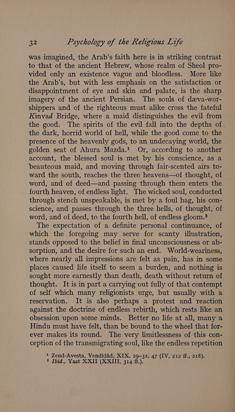 was imagined, the Arab’s faith here is in striking contrast to that of the ancient Hebrew, whose realm of Sheol pro- vided only an existence vague and bloodless. More like the Arab’s, but with less emphasis on the satisfaction or disappointment of eye and skin and palate, is the sharp imagery of the ancient Persian. The souls of dzva-wor- shippers and of the righteous must alike cross the fateful Kinvad Bridge, where a maid distinguishes the evil from the good. The spirits of the evil fall into the depths of the dark, horrid world of hell, while the good come to the presence of the heavenly gods, to an undecaying world, the golden seat of Ahura Mazda.4 Or, according to another account, the blessed soul is met by his conscience, as a beauteous maid, and moving through fair-scented airs to- ward the south, reaches the three heavens—of thought, of word, and of deed—and passing through them enters the fourth heaven, of endless light. The wicked soul, conducted through stench unspeakable, is met by a foul hag, his con- science, and passes through the three hells, of thought, of word, and of deed, to the fourth hell, of endless gloom.? The expectation of a definite personal continuance, of which the foregoing may serve for scanty illustration, stands opposed to the belief in final unconsciousness or ab- sorption, and the desire for such an end. World-weariness, where nearly all impressions are felt as pain, has in some places caused life itself to seem a burden, and nothing is sought more earnestly than death, death without return of thought. It is in part a carrying out fully of that contempt of self which many religionists urge, but usually with a reservation. It is also perhaps a protest and reaction against the doctrine of endless rebirth, which rests like an obsession upon some minds. Better no life at all, many a Hindu must have felt, than be bound to the wheel that for- ever makes its round. The very limitlessness of this con- ception of the transmigrating soul, like the endless repetition 1 Zend-Avesta, Vendidad, XIX, 29-32, 47 (IV, 212 ff., 218).