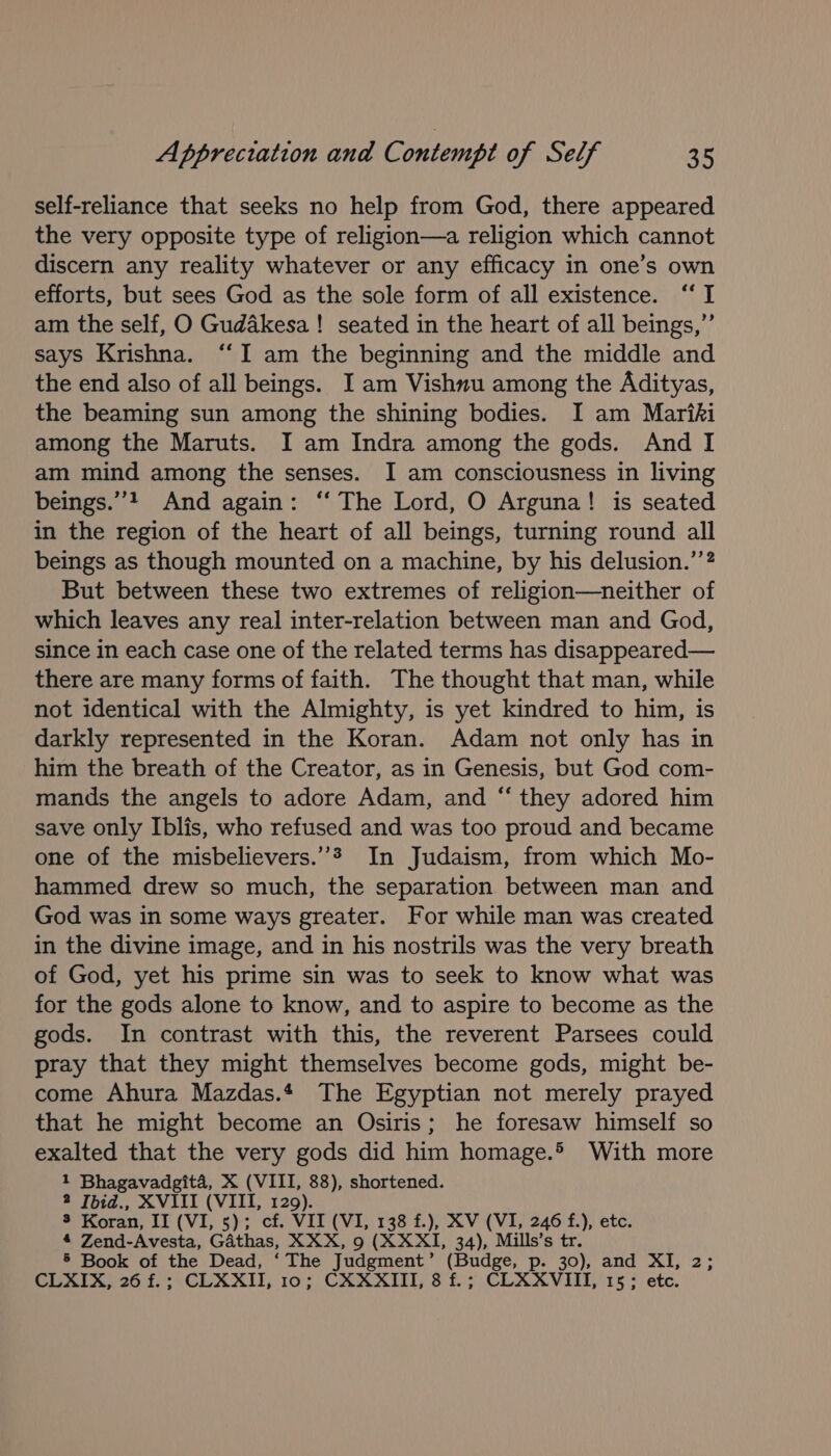 self-reliance that seeks no help from God, there appeared the very opposite type of religion—a religion which cannot discern any reality whatever or any efficacy in one’s own efforts, but sees God as the sole form of all existence. ‘‘ I am the self, O Gudakesa! seated in the heart of all beings,”’ says Krishna. “‘I am the beginning and the middle and the end also of all beings. I am Vishnu among the Adityas, the beaming sun among the shining bodies. I am Mariki among the Maruts. I am Indra among the gods. And I am mind among the senses. I am consciousness in living beings.”? And again: ‘‘ The Lord, O Arguna! is seated in the region of the heart of all beings, turning round all beings as though mounted on a machine, by his delusion.’’? But between these two extremes of religion—neither of which leaves any real inter-relation between man and God, since in each case one of the related terms has disappeared— there are many forms of faith. The thought that man, while not identical with the Almighty, is yet kindred to him, is darkly represented in the Koran. Adam not only has in him the breath of the Creator, as in Genesis, but God com- mands the angels to adore Adam, and “ they adored him save only Iblis, who refused and was too proud and became one of the misbelievers.”* In Judaism, from which Mo- hammed drew so much, the separation between man and God was in some ways greater. For while man was created in the divine image, and in his nostrils was the very breath of God, yet his prime sin was to seek to know what was for the gods alone to know, and to aspire to become as the gods. In contrast with this, the reverent Parsees could pray that they might themselves become gods, might be- come Ahura Mazdas. The Egyptian not merely prayed that he might become an Osiris; he foresaw himself so exalted that the very gods did him homage.® With more 1 Bhagavadgita, X (VIII, 88), shortened. 2 Ibid., XVIII (VIII, 129). 3 Koran, II (VI, 5); cf. VII (VI, 138 f.), XV (VI, 246 f.), etc. 4 Zend-Avesta, Gdthas, XXX, 9 (XXXI, 34), Mills’s tr. 5 Book of the Dead, ‘The Judgment’ (Budge, p. 30), and XI, 2; CLXIX, 26 f.; CLXXII, 10; CXXXIII, 8 f.; CLXXVIII, 15; etc.