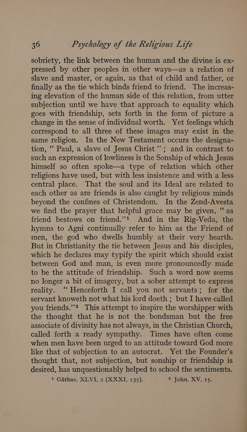 sobriety, the link between the human and the divine is ex- pressed by other peoples in other ways—as a relation of slave and master, or again, as that of child and father, or finally as the tie which binds friend to friend. The increas- ing elevation of the human side of this relation, from utter subjection until we have that approach to equality which goes with friendship, sets forth in the form of picture a change in the sense of individual worth. Yet feelings which correspond to all three of these images may exist in the same religion. In the New Testament occurs the designa~- tion, ‘“ Paul, a slave of Jesus Christ.’ ; and in contrast to such an expression of lowliness is the Sonship of which Jesus himself so often spoke—a type of relation which other religions have used, but with less insistence and with a less central place. That the soul and its Ideal are related to each other as are friends is also caught by religious minds beyond the confines of Christendom. In the Zend-Avesta we find the prayer that helpful grace may be given, “as friend bestows on friend.’”’t And in the Rig-Veda, the hymns to Agni continually refer to him as the Friend of men, the god who dwells humbly at their very’ hearth. But in Christianity the tie between Jesus and his disciples, which he declares may typify the spirit which should exist between God and man, is even more pronouncedly. made to be the attitude of friendship. Such a word now seems no longer a bit of imagery, but a sober attempt to express reality. “‘ Henceforth I call you not servants; for the servant knoweth not what his lord doeth ; but I have called you friends.’’? This attempt to inspire the worshipper with the thought that he is not the bondsman but the free associate of divinity has not always, in the Christian Church, called forth a ready sympathy. Times have often come when men have been urged to an attitude toward God more like that of subjection to an autocrat. Yet the Founder’s thought that, not subjection, but sonship or friendship is desired, has unquestionably helped to school the sentiments. 1 Gathas, XLVI, 2 (KXXI, 135). 2 John, XV, 15.