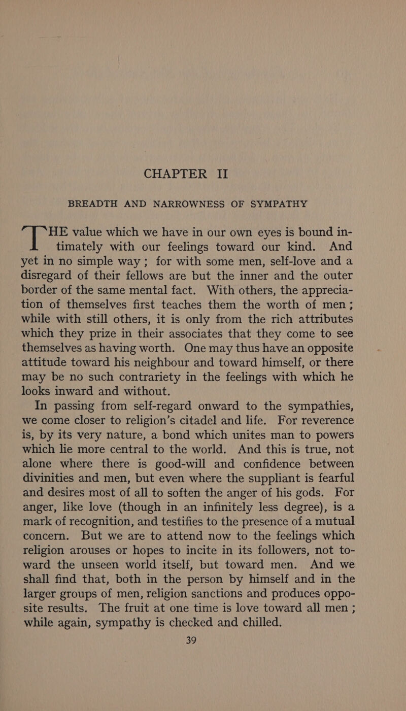 CHAPTER II BREADTH AND NARROWNESS OF SYMPATHY HE value which we have in our own eyes is bound in- timately with our feelings toward our kind. And yet in no simple way ; for with some men, self-love and a disregard of their fellows are but the inner and the outer border of the same mental fact. With others, the apprecia- tion of themselves first teaches them the worth of men; while with still others, it is only from the rich attributes which they prize in their associates that they come to see themselves as having worth. One may thus have an opposite attitude toward his neighbour and toward himself, or there may be no such contrariety in the feelings with which he looks inward and without. In passing from self-regard onward to the sympathies, we come closer to religion’s citadel and life. For reverence is, by its very nature, a bond which unites man to powers which lie more central to the world. And this is true, not alone where there is good-will and confidence between divinities and men, but even where the suppliant is fearful and desires most of all to soften the anger of his gods. For anger, like love (though in an infinitely less degree), is a mark of recognition, and testifies to the presence of a mutual concern. But we are to attend now to the feelings which religion arouses or hopes to incite in its followers, not to- ward the unseen world itself, but toward men. And we shall find that, both in the person by himself and in the larger groups of men, religion sanctions and produces oppo- site results. The fruit at one time is love toward all men; while again, sympathy is checked and chilled.