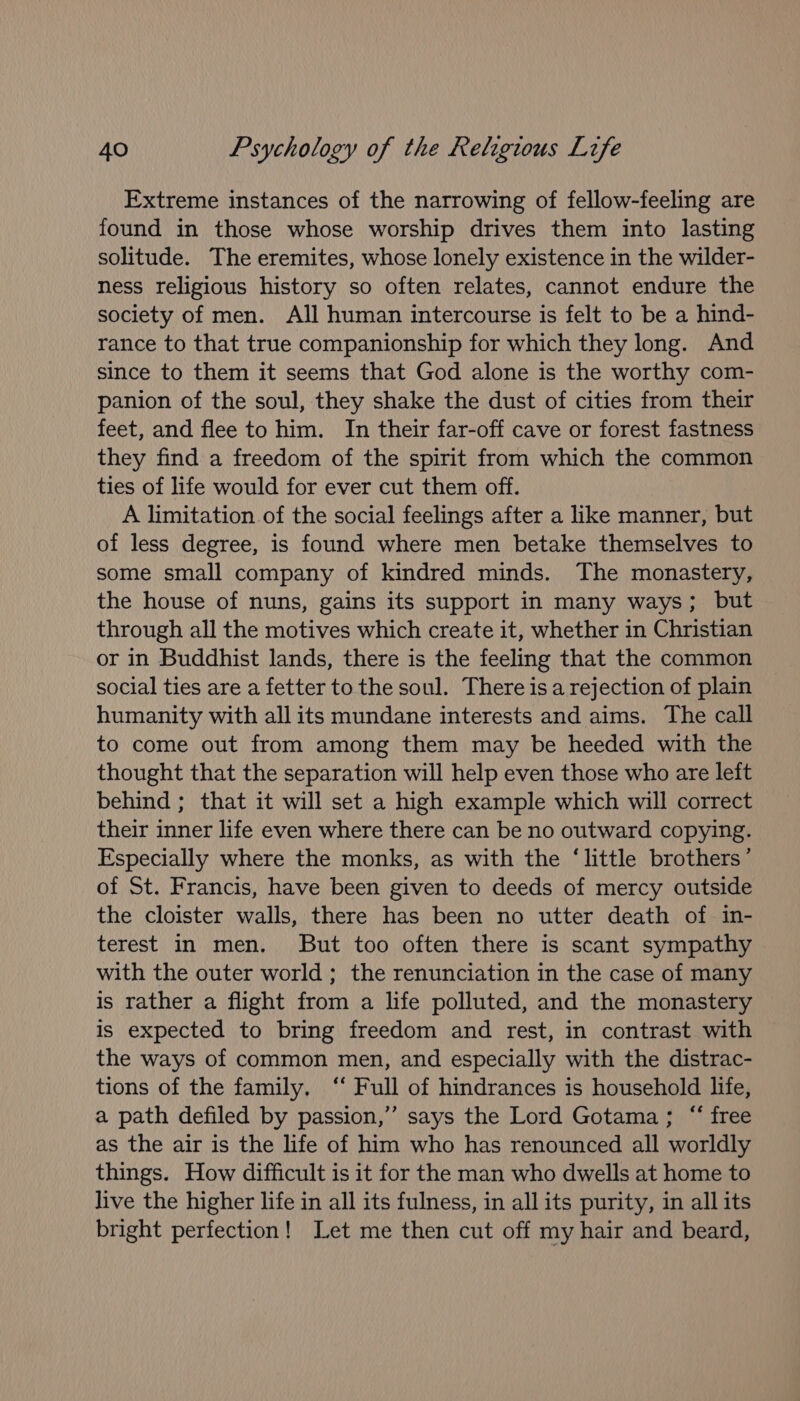 Extreme instances of the narrowing of fellow-feeling are found in those whose worship drives them into lasting solitude. The eremites, whose lonely existence in the wilder- ness religious history so often relates, cannot endure the society of men. All human intercourse is felt to be a hind- rance to that true companionship for which they long. And since to them it seems that God alone is the worthy com- panion of the soul, they shake the dust of cities from their feet, and flee to him. In their far-off cave or forest fastness they find a freedom of the spirit from which the common ties of life would for ever cut them off. A limitation of the social feelings after a like manner, but of less degree, is found where men betake themselves to some small company of kindred minds. The monastery, the house of nuns, gains its support in many ways; but through all the motives which create it, whether in Christian or in Buddhist lands, there is the feeling that the common social ties are a fetter to the soul. There is a rejection of plain humanity with all its mundane interests and aims. The call to come out from among them may be heeded with the thought that the separation will help even those who are left behind ; that it will set a high example which will correct their inner life even where there can be no outward copying. Especially where the monks, as with the ‘little brothers’ of St. Francis, have been given to deeds of mercy outside the cloister walls, there has been no utter death of in- terest in men. But too often there is scant sympathy with the outer world ; the renunciation in the case of many is rather a flight from a life polluted, and the monastery is expected to bring freedom and rest, in contrast with the ways of common men, and especially with the distrac- tions of the family. ‘‘ Full of hindrances is household life, a path defiled by passion,”’ says the Lord Gotama; “ free as the air is the life of him who has renounced all worldly things. How difficult is it for the man who dwells at home to live the higher life in all its fulness, in all its purity, in all its bright perfection! Let me then cut off my hair and beard,