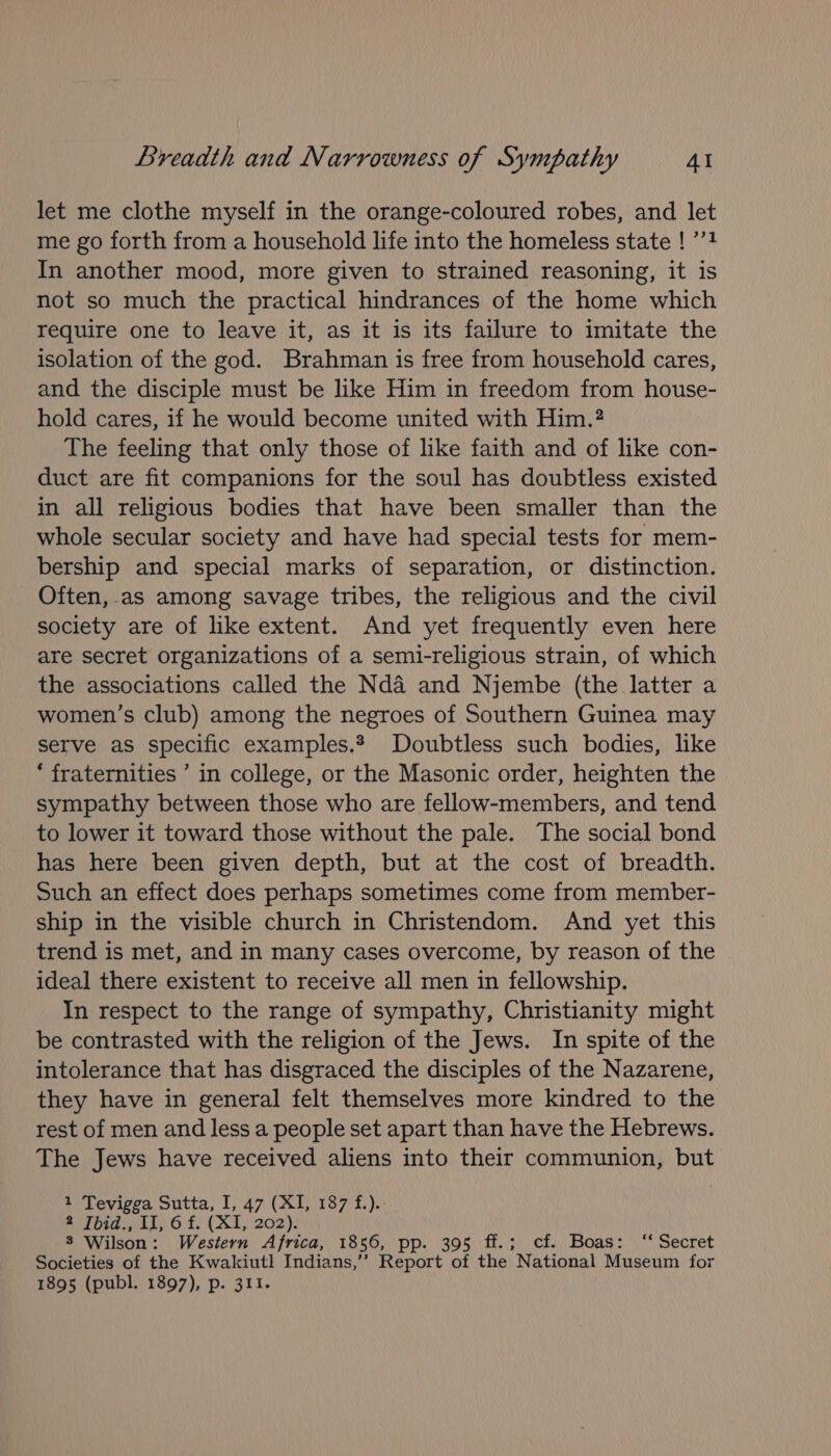 let me clothe myself in the orange-coloured robes, and let me go forth from a household life into the homeless state ! ’’? In another mood, more given to strained reasoning, it is not so much the practical hindrances of the home which require one to leave it, as it is its failure to imitate the isolation of the god. Brahman is free from household cares, and the disciple must be like Him in freedom from house- hold cares, if he would become united with Him.? The feeling that only those of like faith and of like con- duct are fit companions for the soul has doubtless existed in all religious bodies that have been smaller than the whole secular society and have had special tests for mem- bership and special marks of separation, or distinction. Often, as among savage tribes, the religious and the civil society are of like extent. And yet frequently even here are secret organizations of a semi-religious strain, of which the associations called the Nda and Njembe (the latter a women’s club) among the negroes of Southern Guinea may serve as specific examples. Doubtless such bodies, like * fraternities ’ in college, or the Masonic order, heighten the sympathy between those who are fellow-members, and tend to lower it toward those without the pale. The social bond has here been given depth, but at the cost of breadth. Such an effect does perhaps sometimes come from member- ship in the visible church in Christendom. And yet this trend is met, and in many cases overcome, by reason of the ideal there existent to receive all men in fellowship. In respect to the range of sympathy, Christianity might be contrasted with the religion of the Jews. In spite of the intolerance that has disgraced the disciples of the Nazarene, they have in general felt themselves more kindred to the rest of men and less a people set apart than have the Hebrews. The Jews have received aliens into their communion, but 1 Tevigga Sutta, I, 47 (XI, 187 f.). 2 Ibid., II, 6 f. (XI, 202). 8 Wilson: Western Africa, 1856, pp. 395 ff.; cf. Boas: ‘ Secret Societies of the Kwakiutl Indians,’’ Report of the National Museum for 1895 (publ. 1897), p. 311.