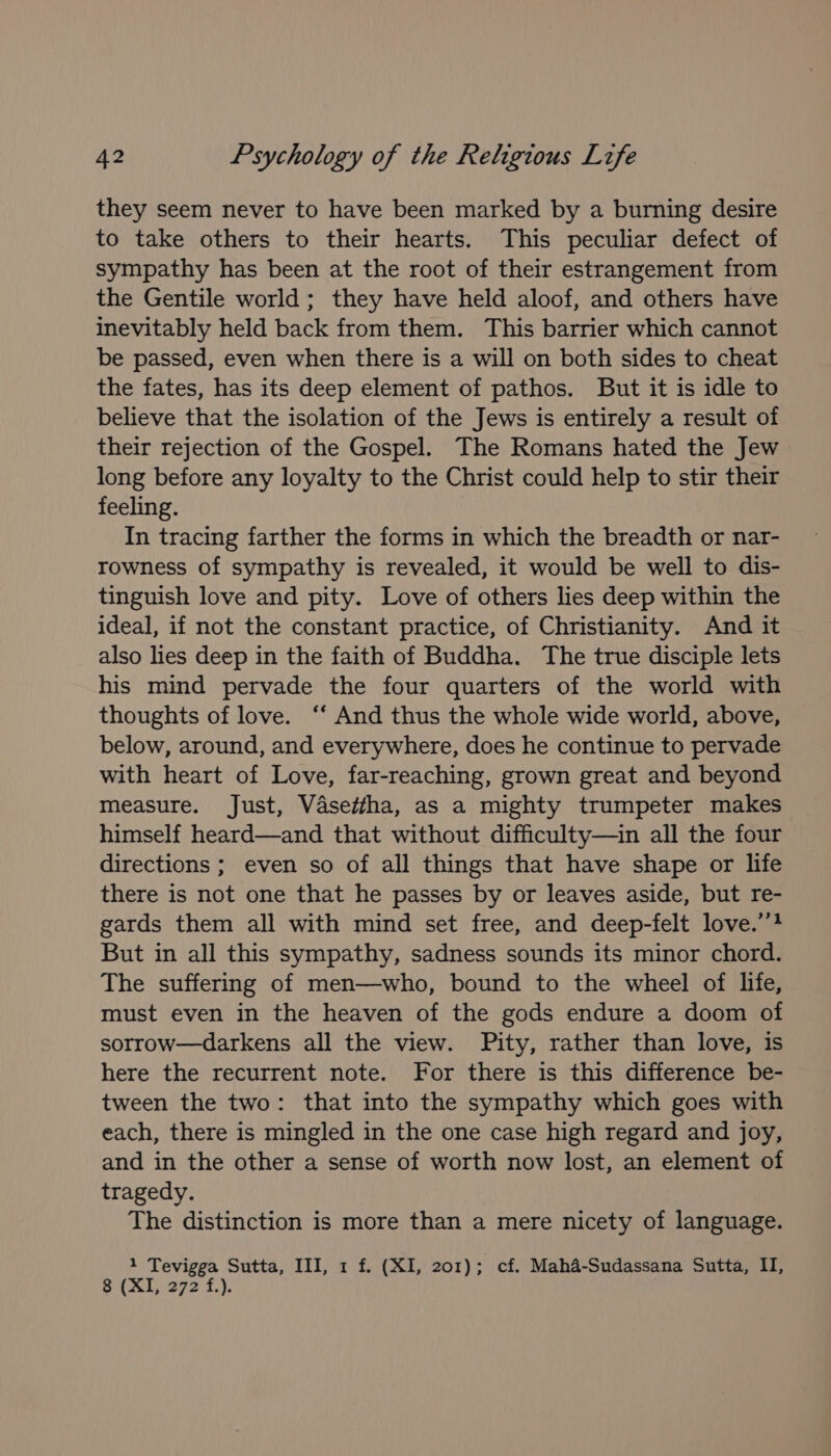 they seem never to have been marked by a burning desire to take others to their hearts. This peculiar defect of sympathy has been at the root of their estrangement from the Gentile world; they have held aloof, and others have inevitably held back from them. This barrier which cannot be passed, even when there is a will on both sides to cheat the fates, has its deep element of pathos. But it is idle to believe that the isolation of the Jews is entirely a result of their rejection of the Gospel. The Romans hated the Jew long before any loyalty to the Christ could help to stir their feeling. In tracing farther the forms in which the breadth or nar- rowness of sympathy is revealed, it would be well to dis- tinguish love and pity. Love of others lies deep within the ideal, if not the constant practice, of Christianity. And it also lies deep in the faith of Buddha. The true disciple lets his mind pervade the four quarters of the world with thoughts of love. ‘‘ And thus the whole wide world, above, below, around, and everywhere, does he continue to pervade with heart of Love, far-reaching, grown great and beyond measure. Just, Vdse/tha, as a mighty trumpeter makes himself heard—and that without difficulty—in all the four directions ; even so of all things that have shape or life there is not one that he passes by or leaves aside, but re- gards them all with mind set free, and deep-felt love.’”? But in all this sympathy, sadness sounds its minor chord. The suffering of men—who, bound to the wheel of life, must even in the heaven of the gods endure a doom of sorrow—darkens all the view. Pity, rather than love, is here the recurrent note. For there is this difference be- tween the two: that into the sympathy which goes with each, there is mingled in the one case high regard and joy, and in the other a sense of worth now lost, an element of tragedy. The distinction is more than a mere nicety of language. 3 retry Sutta, III, 1 f. (XI, 201); cf. Maha-Sudassana Sutta, II, 8 (Xf) 272 f.).