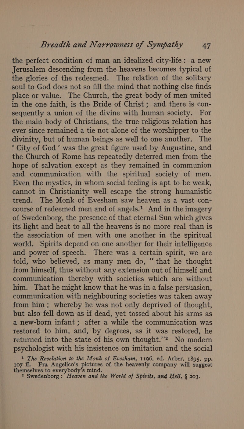 the perfect condition of man an idealized city-life: a new Jerusalem descending from the heavens becomes typical of the glories of the redeemed. The relation of the solitary soul to God does not so fill the mind that nothing else finds place or value. The Church, the great body of men united in the one faith, is the Bride of Christ ; and there is con- sequently a union of the divine with human society. For the main body of Christians, the true religious relation has ever since remained a tie not alone of the worshipper to the divinity, but of human beings as well to one another. The ‘ City of God’ was the great figure used by Augustine, and the Church of Rome has repeatedly deterred men from the hope of salvation except as they remained in communion and communication with the spiritual society of men. Even the mystics, in whom social feeling is apt to be weak, cannot in Christianity well escape the strong humanistic trend. The Monk of Evesham saw heaven as a vast con- course of redeemed men and of angels.! And in the imagery of Swedenborg, the presence of that eternal Sun which gives its light and heat to all the heavens is no more real than is the association of men with one another in the spiritual world. Spirits depend on one another for their intelligence and power of speech. There was a certain spirit, we are told, who believed, as many men do, “ that he thought from himself, thus without any extension out of himself and communication thereby with societies which are without him. That he might know that he was in a false persuasion, communication with neighbouring societies was taken away from him ; whereby he was not only deprived of thought, but also fell down as if dead, yet tossed about his arms as a new-born infant; after a while the communication was restored to him, and, by degrees, as it was restored, he returned into the state of his own thought.’”? No modern psychologist with his insistence on imitation and the social 1 The Revelation to the Monk of Evesham, 1196, ed. Arber, 1895, pp. 107 ff. Fra Angelico’s pictures of the heavenly company will suggest themselves to everybody’s mind. 2 Swedenborg: Heaven and the World of Spirits, and Hell, § 203.