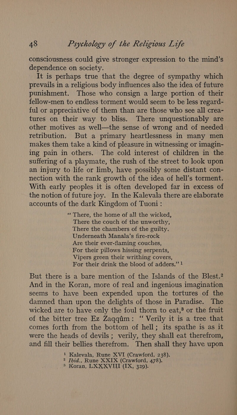 consciousness could give stronger expression to the mind’s dependence on society. It is perhaps true that the degree of sympathy which prevails in a religious body influences also the idea of future punishment. Those who consign a large portion of their fellow-men to endless torment would seem to be less regard- ful or appreciative of them than are those who see all crea- tures on their way to bliss. There unquestionably are other motives as well—the sense of wrong and of needed | retribution. But a primary heartlessness in many men makes them take a kind of pleasure in witnessing or imagin- ing pain in others. The cold interest of children in the suffering of a playmate, the rush of the street to look upon an injury to life or limb, have possibly some distant con- nection with the rank growth of the idea of hell’s torment. With early peoples it is often developed far in excess of the notion of future joy. In the Kalevala there are elaborate accounts of the dark Kingdom of Tuon1: “ There, the home of all the wicked, There the couch of the unworthy, There the chambers of the guilty. Underneath Manala’s fire-rock Are their ever-flaming couches, For their pillows hissing serpents, Vipers green their writhing covers, For their drink the blood of adders.”’ ! But there is a bare mention of the Islands of the Blest.? And in the Koran, more of real and ingenious imagination seems to have been expended upon the tortures of the damned than upon the delights of those in Paradise. The wicked are to have only the foul thorn to eat,? or the fruit of the bitter tree Ez Zaqqtiim: “ Verily it is a tree that comes forth from the bottom of hell; its spathe is as it were the heads of devils; verily, they shall eat therefrom, and fill their bellies therefrom. Then shall they have upon 1 Kalevala, Rune XVI (Crawford, 238). 2 Tbid., Rune X XIX (Crawford, 478). 3 Koran, LXXXVIIT (IX, 329).