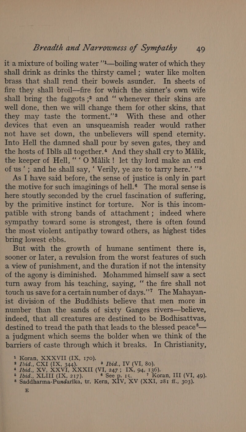 it a mixture of boiling water ’’'—boiling water of which they shall drink as drinks the thirsty camel; water like molten brass that shall rend their bowels asunder. In sheets of fire they shall broil—fire for which the sinner’s own wife shall bring the faggots ;? and “‘ whenever their skins are well done, then we will change them for other skins, that they may taste the torment.’ With these and other devices that even an unsqueamish reader would rather not have set down, the unbelievers will spend eternity. Into Hell the damned shall pour by seven gates, they and the hosts of Iblis all together.4 And they shall cry to Malik, the keeper of Hell, “‘O Malik! let thy lord make an end of us’ ; and he shall say, ‘ Verily, ye are to tarry here.’ ’’® As I have said before, the sense of justice is only in part the motive for such imaginings of hell. The moral sense is here stoutly seconded by the cruel fascination of suffering, by the primitive instinct for torture. Nor is this incom- patible with strong bands of attachment; indeed where sympathy toward some is strongest, there is often found the most violent antipathy toward others, as highest tides bring lowest ebbs. But with the growth of humane sentiment there is, sooner or later, a revulsion from the worst features of such a view of punishment, and the duration if not the intensity of the agony is diminished. Mohammed himself saw a sect turn away from his teaching, saying, “‘ the fire shall not touch us save for a certain number of days.””” The Mahayan- ist division of the Buddhists believe that men more in number than the sands of sixty Ganges rivers—believe, indeed, that all creatures are destined to be Bodhisattvas, destined to tread the path that leads to the blessed peace*— a judgment which seems the bolder when we think of the barriers of caste through which it breaks. In Christianity, 1 Koran, XXXVII (IX, 170). 2 Ibid., CXI (1X, 344). 3 Ibid., IV (VI, 80). * Jbid., XV, XXVL XXXII (VI, 247; a 94, 136). ® Tpid., SLIT (1X, 217). ¢ See 7 Koran, III (VI, 49). ‘ Saddharma-Pundarika, tr. Kern, XIV, xv (XXI, 281 ff., 303). E