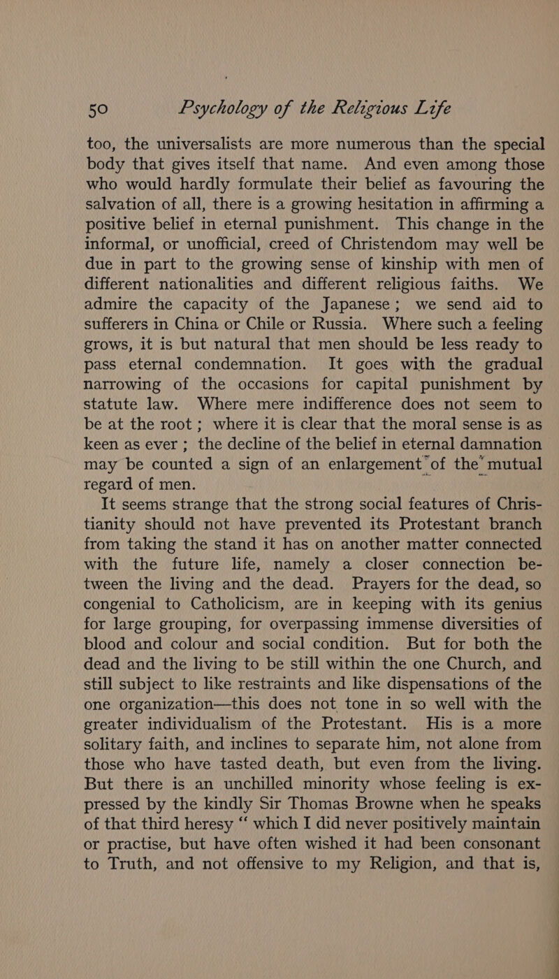 too, the universalists are more numerous than the special body that gives itself that name. And even among those who would hardly formulate their belief as favouring the salvation of all, there is a growing hesitation in affirming a positive belief in eternal punishment. This change in the informal, or unofficial, creed of Christendom may well be due in part to the growing sense of kinship with men of different nationalities and different religious faiths. We admire the capacity of the Japanese; we send aid to sufferers in China or Chile or Russia. Where such a feeling grows, it is but natural that men should be less ready to pass eternal condemnation. It goes with the gradual narrowing of the occasions for capital punishment by statute law. Where mere indifference does not seem to be at the root ; where it is clear that the moral sense is as keen as ever ; the decline of the belief in eternal damnation may be counted a sign of an enlargement of the’ mutual regard of men. i It seems strange that the strong social features of Chris- tianity should not have prevented its Protestant branch from taking the stand it has on another matter connected with the future life, namely a closer connection be- tween the living and the dead. Prayers for the dead, so congenial to Catholicism, are in keeping with its genius for large grouping, for overpassing immense diversities of blood and colour and social condition. But for both the dead and the living to be still within the one Church, and still subject to like restraints and like dispensations of the one organization—this does not tone in so well with the greater individualism of the Protestant. His is a more solitary faith, and inclines to separate him, not alone from those who have tasted death, but even from the living. But there is an unchilled minority whose feeling is ex- pressed by the kindly Sir Thomas Browne when he speaks of that third heresy ‘‘ which I did never positively maintain or practise, but have often wished it had been consonant to Truth, and not offensive to my Religion, and that is, ee