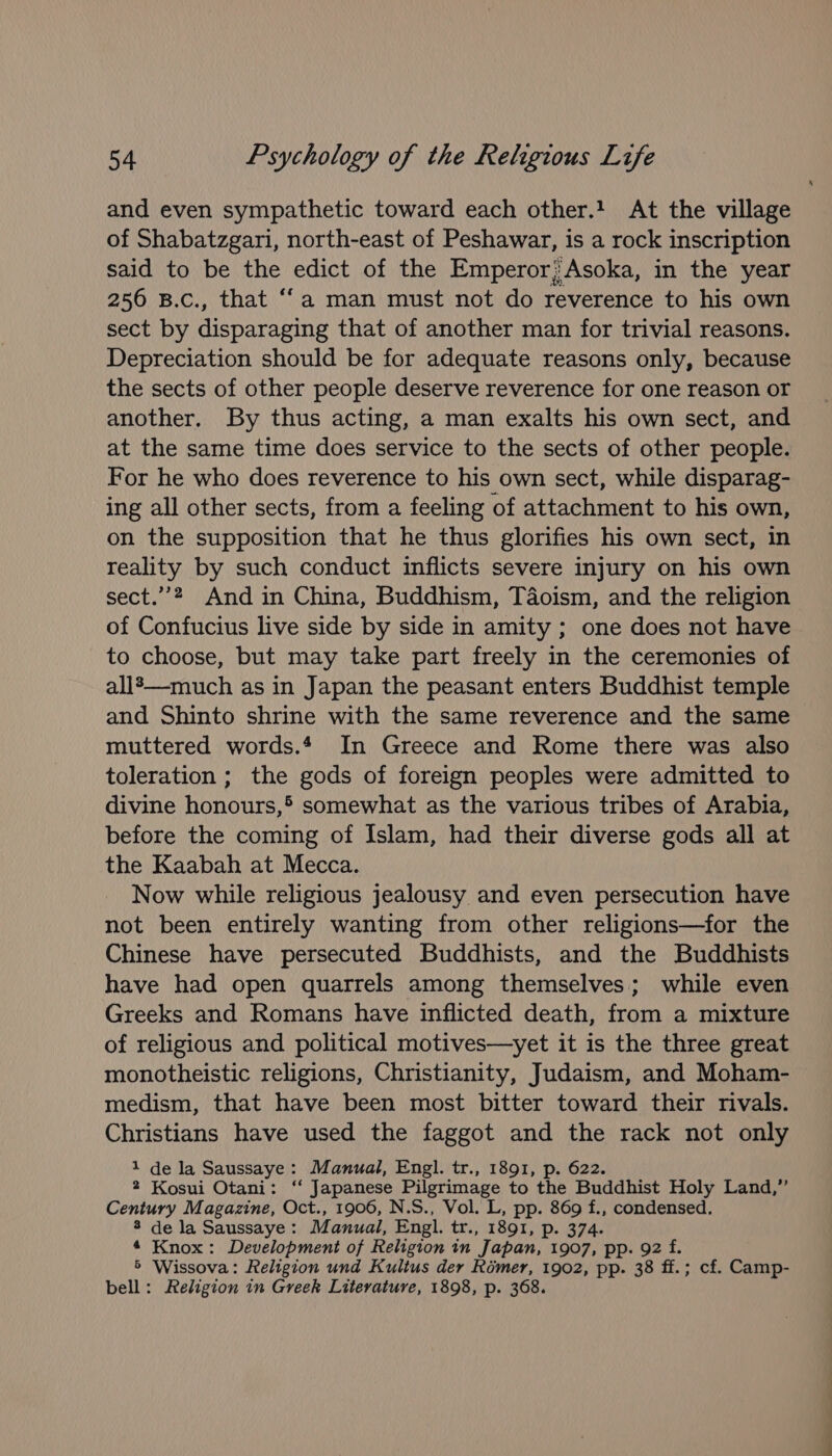 and even sympathetic toward each other.! At the village of Shabatzgari, north-east of Peshawar, is a rock inscription said to be the edict of the Emperor;Asoka, in the year 256 B.c., that ‘“‘a man must not do reverence to his own sect by disparaging that of another man for trivial reasons. Depreciation should be for adequate reasons only, because the sects of other people deserve reverence for one reason or another, By thus acting, a man exalts his own sect, and at the same time does service to the sects of other people. For he who does reverence to his own sect, while disparag- ing all other sects, from a feeling of attachment to his own, on the supposition that he thus glorifies his own sect, in reality by such conduct inflicts severe injury on his own sect.’”’? And in China, Buddhism, Taoism, and the religion of Confucius live side by side in amity ; one does not have to choose, but may take part freely in the ceremonies of all’—much as in Japan the peasant enters Buddhist temple and Shinto shrine with the same reverence and the same muttered words. In Greece and Rome there was also toleration ; the gods of foreign peoples were admitted to divine honours,* somewhat as the various tribes of Arabia, before the coming of Islam, had their diverse gods all at the Kaabah at Mecca. Now while religious jealousy and even persecution have not been entirely wanting from other religions—for the Chinese have persecuted Buddhists, and the Buddhists have had open quarrels among themselves; while even Greeks and Romans have inflicted death, from a mixture of religious and political motives—yet it is the three great monotheistic religions, Christianity, Judaism, and Moham- medism, that have been most bitter toward their rivals. Christians have used the faggot and the rack not only 1 de la Saussaye: Manual, Engl. tr., 1891, p. 622. 2 Kosui Otani: ‘‘ Japanese Pilgrimage to the Buddhist Holy Land,” Century Magazine, Oct., 1906, N.S., Vol. L, pp. 869 f., condensed. 8 de la Saussaye: Manual, Engl. tr., 1891, p. 374. 4 Knox: Development of Religion in Japan, 1907, pp. 92 f. 5 Wissova: Religion und Kultus der Romer, 1902, pp. 38 ff.; cf. Camp- bell: Religion in Greek Literature, 1898, p. 368.