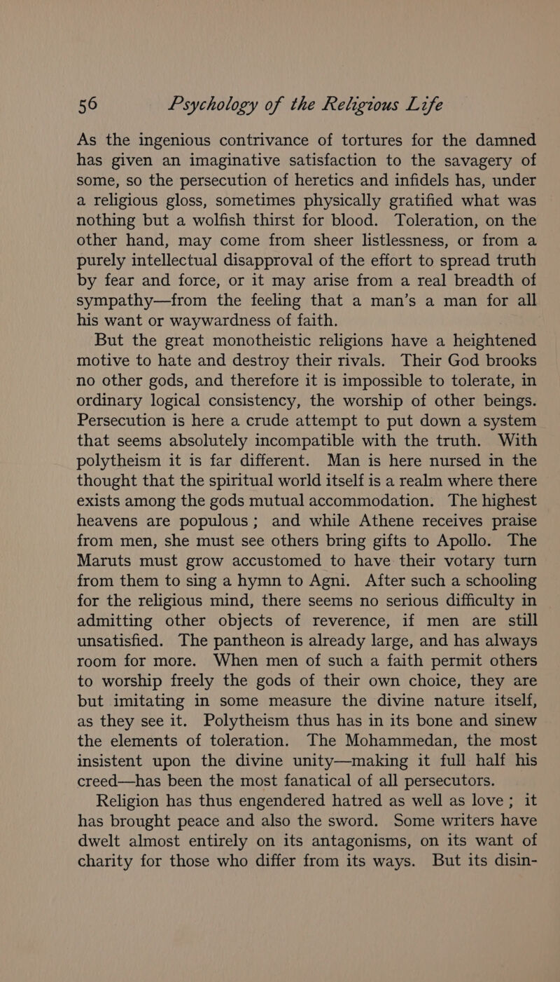 As the ingenious contrivance of tortures for the damned has given an imaginative satisfaction to the savagery of some, so the persecution of heretics and infidels has, under a religious gloss, sometimes physically gratified what was nothing but a wolfish thirst for blood. Toleration, on the other hand, may come from sheer listlessness, or from a purely intellectual disapproval of the effort to spread truth by fear and force, or it may arise from a real breadth of sympathy—from the feeling that a man’s a man for all his want or waywardness of faith. But the great monotheistic religions have a heightened motive to hate and destroy their rivals. Their God brooks no other gods, and therefore it is impossible to tolerate, in ordinary logical consistency, the worship of other beings. Persecution is here a crude attempt to put down a system that seems absolutely incompatible with the truth. With polytheism it is far different. Man is here nursed in the thought that the spiritual world itself is a realm where there exists among the gods mutual accommodation. The highest heavens are populous; and while Athene receives praise from men, she must see others bring gifts to Apollo. The Maruts must grow accustomed to have their votary turn from them to sing a hymn to Agni. After such a schooling for the religious mind, there seems no serious difficulty in admitting other objects of reverence, if men are still unsatisfied. The pantheon is already large, and has always room for more. When men of such a faith permit others to worship freely the gods of their own choice, they are but imitating in some measure the divine nature itself, as they see it. Polytheism thus has in its bone and sinew the elements of toleration. The Mohammedan, the most insistent upon the divine unity—making it full half his creed—has been the most fanatical of all persecutors. Religion has thus engendered hatred as well as love; it has brought peace and also the sword. Some writers have dwelt almost entirely on its antagonisms, on its want of charity for those who differ from its ways. But its disin-