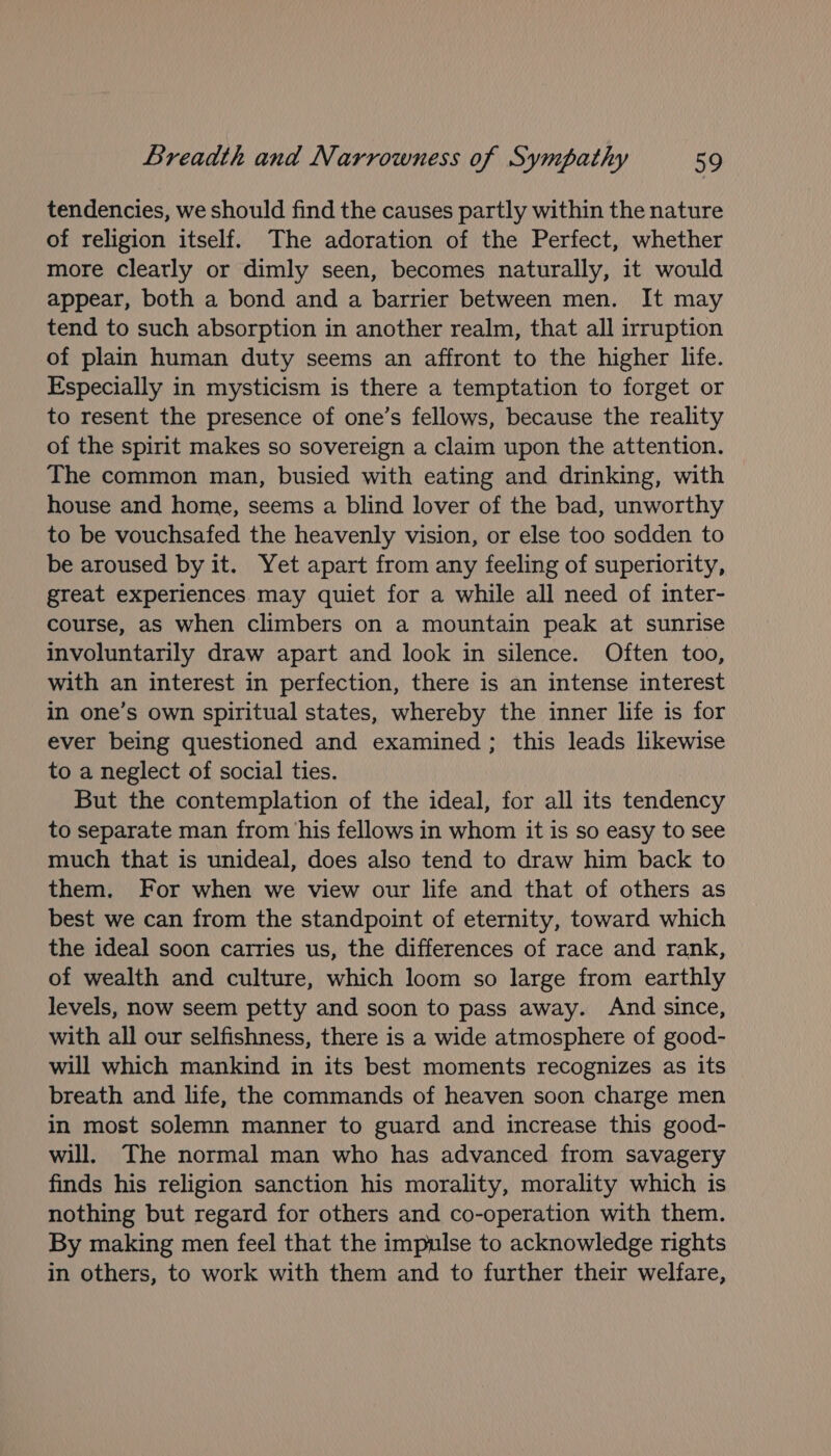 tendencies, we should find the causes partly within the nature of religion itself. The adoration of the Perfect, whether more clearly or dimly seen, becomes naturally, it would appear, both a bond and a barrier between men. It may tend to such absorption in another realm, that all irruption of plain human duty seems an affront to the higher life. Especially in mysticism is there a temptation to forget or to resent the presence of one’s fellows, because the reality of the spirit makes so sovereign a claim upon the attention. The common man, busied with eating and drinking, with house and home, seems a blind lover of the bad, unworthy to be vouchsafed the heavenly vision, or else too sodden to be aroused by it. Yet apart from any feeling of superiority, great experiences may quiet for a while all need of inter- course, as when climbers on a mountain peak at sunrise involuntarily draw apart and look in silence. Often too, with an interest in perfection, there is an intense interest in one’s own spiritual states, whereby the inner life is for ever being questioned and examined ; this leads likewise to a neglect of social ties. But the contemplation of the ideal, for all its tendency to separate man from ‘his fellows in whom it is so easy to see much that is unideal, does also tend to draw him back to them. For when we view our life and that of others as best we can from the standpoint of eternity, toward which the ideal soon carries us, the differences of race and rank, of wealth and culture, which loom so large from earthly levels, now seem petty and soon to pass away. And since, with all our selfishness, there is a wide atmosphere of good- will which mankind in its best moments recognizes as its breath and life, the commands of heaven soon charge men in most solemn manner to guard and increase this good- will, The normal man who has advanced from savagery finds his religion sanction his morality, morality which is nothing but regard for others and co-operation with them. By making men feel that the impulse to acknowledge rights in others, to work with them and to further their welfare,