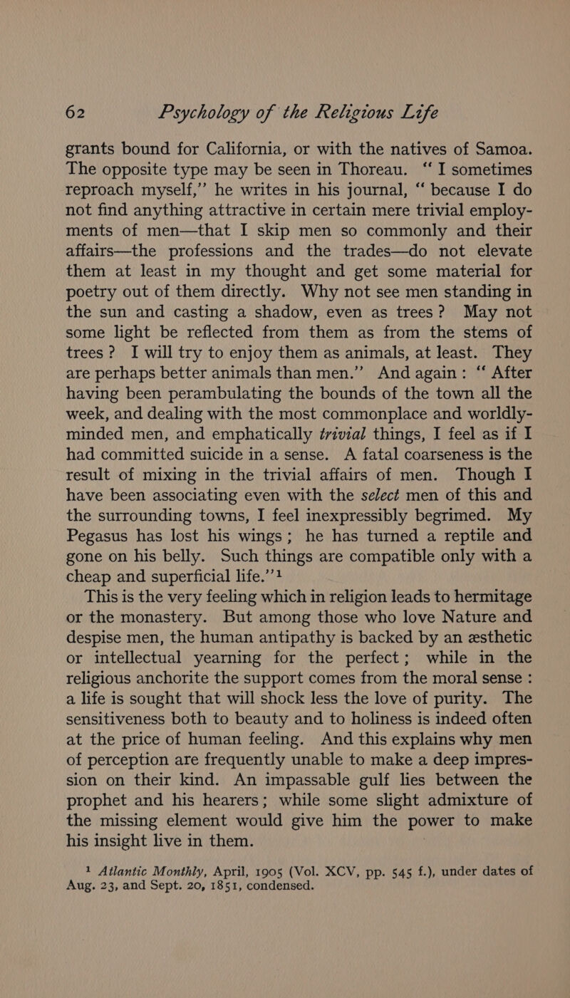 grants bound for California, or with the natives of Samoa. The opposite type may be seen in Thoreau. ‘“‘ I sometimes reproach myself,’ he writes in his journal, “‘ because I do not find anything attractive in certain mere trivial employ- ments of men—that I skip men so commonly and their affairs—the professions and the trades—do not elevate them at least in my thought and get some material for poetry out of them directly. Why not see men standing in the sun and casting a shadow, even as trees? May not some light be reflected from them as from the stems of trees ? I will try to enjoy them as animals, at least. They are perhaps better animals than men.’”’ And again: “ After having been perambulating the bounds of the town all the week, and dealing with the most commonplace and worldly- minded men, and emphatically ¢vivial things, I feel as if I had committed suicide in a sense. A fatal coarseness is the result of mixing in the trivial affairs of men. Though I have been associating even with the select men of this and the surrounding towns, I feel inexpressibly begrimed. My Pegasus has lost his wings; he has turned a reptile and gone on his belly. Such things are compatible only with a cheap and superficial life.’’} This is the very feeling which in religion leads to hermitage or the monastery. But among those who love Nature and despise men, the human antipathy is backed by an esthetic or intellectual yearning for the perfect; while in the religious anchorite the support comes from the moral sense : a life is sought that will shock less the love of purity. The sensitiveness both to beauty and to holiness is indeed often at the price of human feeling. And this explains why men of perception are frequently unable to make a deep impres- sion on their kind. An impassable gulf lies between the prophet and his hearers; while some slight admixture of the missing element would give him the pone to make his insight live in them. 1 Atlantic Monthly, April, 1905 (Vol. XCV, pp. 545 f.), under dates of Aug. 23, and Sept. 20, 1851, condensed.