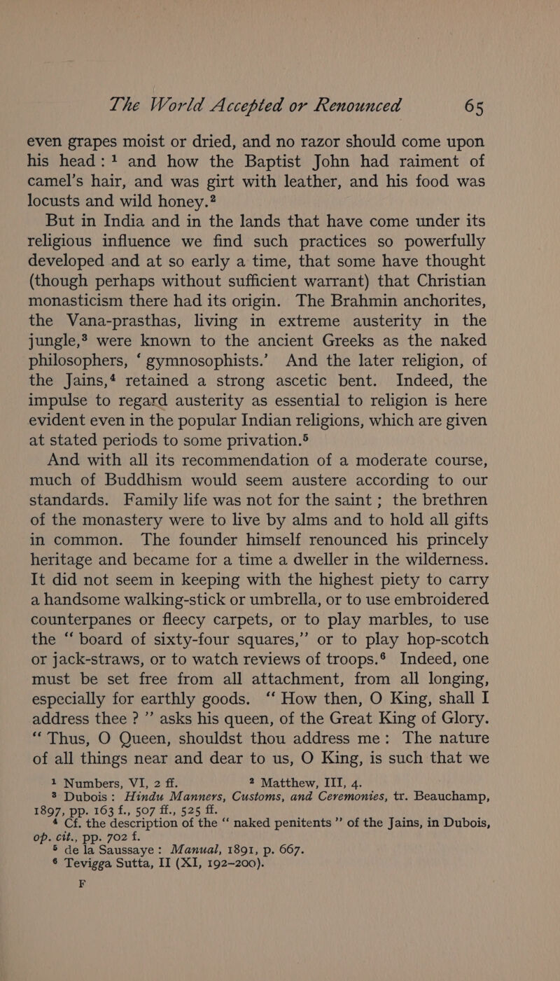 even grapes moist or dried, and no razor should come upon his head: 1 and how the Baptist John had raiment of camel’s hair, and was girt with leather, and his food was locusts and wild honey.? But in India and in the lands that have come under its religious influence we find such practices so powerfully developed and at so early a time, that some have thought (though perhaps without sufficient warrant) that Christian monasticism there had its origin. The Brahmin anchorites, the Vana-prasthas, living in extreme austerity in the jungle,* were known to the ancient Greeks as the naked philosophers, “ gymnosophists.’ And the later religion, of the Jains,4 retained a strong ascetic bent. Indeed, the impulse to regard austerity as essential to religion is here evident even in the popular Indian religions, which are given at stated periods to some privation.® And with all its recommendation of a moderate course, much of Buddhism would seem austere according to our standards. Family life was not for the saint ; the brethren of the monastery were to live by alms and to hold all gifts in common. The founder himself renounced his princely heritage and became for a time a dweller in the wilderness. It did not seem in keeping with the highest piety to carry a handsome walking-stick or umbrella, or to use embroidered counterpanes or fleecy carpets, or to play marbles, to use the ‘“ board of sixty-four squares,’ or to play hop-scotch or jack-straws, or to watch reviews of troops.* Indeed, one must be set free from all attachment, from all longing, especially for earthly goods. ‘‘ How then, O King, shall I address thee ? ” asks his queen, of the Great King of Glory. “Thus, O Queen, shouldst thou address me: The nature of all things near and dear to us, O King, is such that we 1 Numbers, VI, 2 ff. 2 Matthew, ITI, 4. 3 Dubois: Hindu M ee Customs, and Ceremonies, tr. Beauchamp, ueo7 pp. 163 £., 507 ff., 525 ff 4 Cf. the description of the “ naked penitents ”’ of the Jains, in Dubois, op. ctt., pp. 702 f. 5 dela Saussaye : Manual, 1891, p. 667. 6 Tevigga Sutta, II (XI, 192-200). F