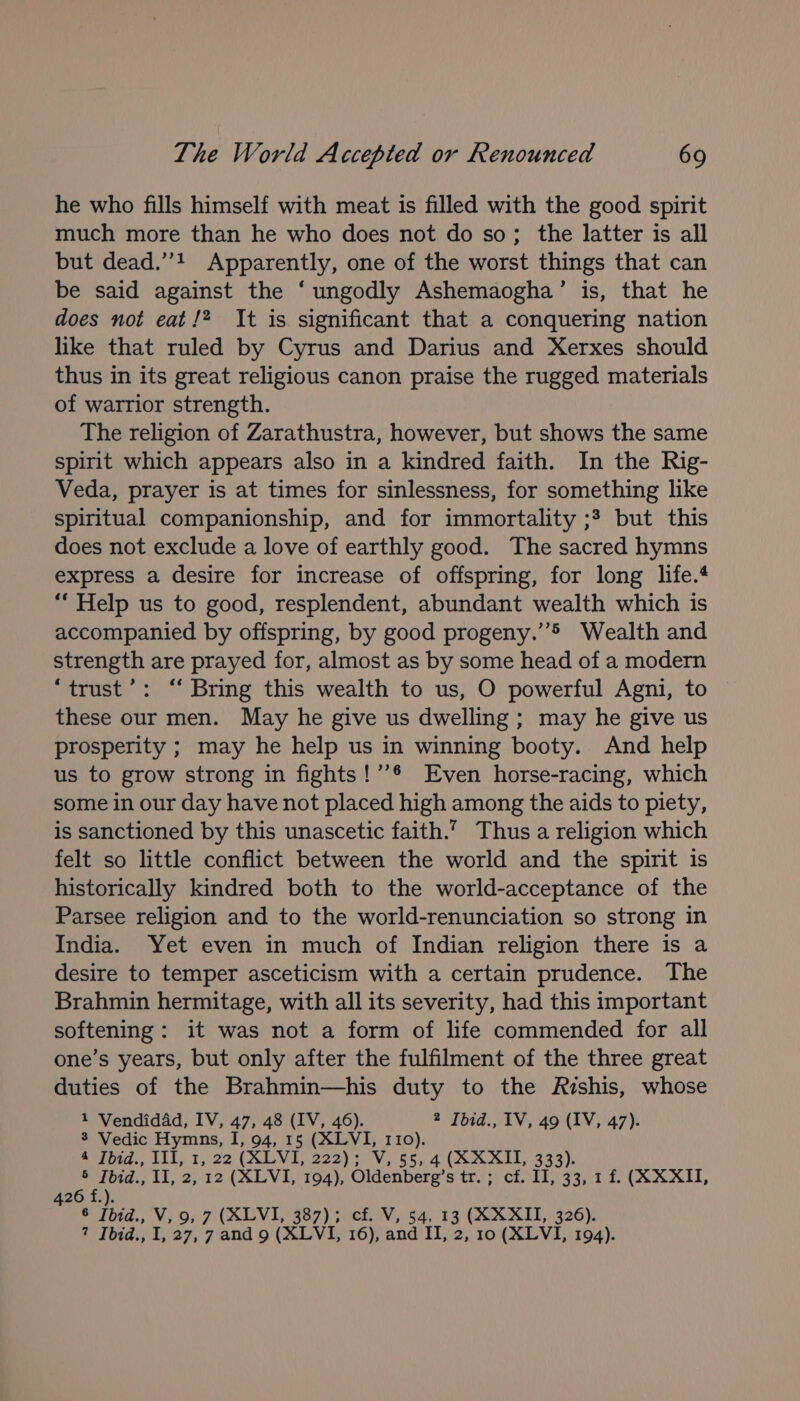 he who fills himself with meat is filled with the good spirit much more than he who does not do so; the latter is all but dead.’’! Apparently, one of the worst things that can be said against the ‘ ungodly Ashemaogha’ is, that he does not eat /? It is significant that a conquering nation like that ruled by Cyrus and Darius and Xerxes should thus in its great religious canon praise the rugged materials of warrior strength. The religion of Zarathustra, however, but shows the same spirit which appears also in a kindred faith. In the Rig- Veda, prayer is at times for sinlessness, for something like spiritual companionship, and for immortality ;3 but this does not exclude a love of earthly good. The sacred hymns express a desire for increase of offspring, for long life. “Help us to good, resplendent, abundant wealth which is accompanied by offspring, by good progeny.’”&gt; Wealth and strength are prayed for, almost as by some head of a modern ‘trust’: “ Bring this wealth to us, O powerful Agni, to these our men. May he give us dwelling ; may he give us prosperity ; may he help us in winning booty. And help us to grow strong in fights!’’® Even horse-racing, which some in our day have not placed high among the aids to piety, is sanctioned by this unascetic faith.” Thus a religion which felt so little conflict between the world and the spirit is historically kindred both to the world-acceptance of the Parsee religion and to the world-renunciation so strong in India. Yet even in much of Indian religion there is a desire to temper asceticism with a certain prudence. The Brahmin hermitage, with all its severity, had this important softening: it was not a form of life commended for all one’s years, but only after the fulfilment of the three great duties of the Brahmin—his duty to the Rishis, whose 1 Vendidad, IV, 47, 48 (IV, 46). 2 Jbid., IV, 49 (IV, 47). 8 Vedic Hymns, I, 94, 15 (XLVI, 110). **fbid., 111, 1, 22 (XLVI, 222); V,.55; 4 (XX AIL 333). *Fbid., 11, 2) 12 (ALVI,\ 194), Oldenberg’s tr.’;! ¢f. IT, 33, 1.2, (A XXIT, 426 f.). 6 [bid., V, 9, 7 (XLVI, 387); cf. V, 54, 13 (XXXII, 326). ? Ibid., I, 27, 7 and 9 (XLVI, 16), and II, 2, 10 (XLVI, 194).