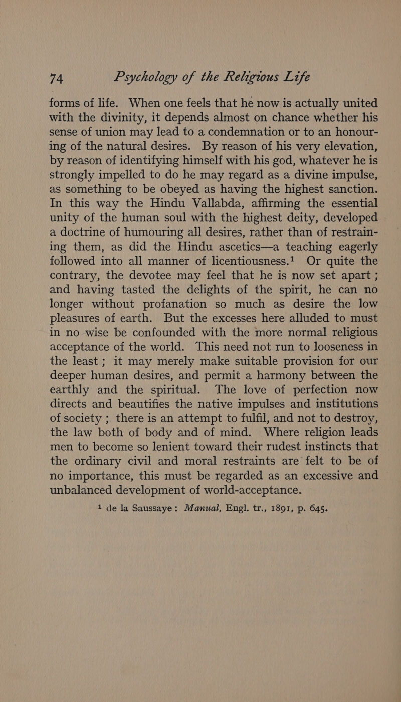 forms of life. When one feels that he now is actually united with the divinity, it depends almost on chance whether his sense of union may lead to a condemnation or to an honour- ing of the natural desires. By reason of his very elevation, by reason of identifying himself with his god, whatever he is strongly impelled to do he may regard as a divine impulse, as something to be obeyed as having the highest sanction. In this way the Hindu Vallabda, affirming the essential unity of the human soul with the highest deity, developed a doctrine of humouring all desires, rather than of restrain- ing them, as did the Hindu ascetics—a teaching eagerly followed into all manner of licentiousness.1 Or quite the contrary, the devotee may feel that he is now set apart ; and having tasted the delights of the spirit, he can no longer without profanation so much as desire the low pleasures of earth. But the excesses here alluded to must in no wise be confounded with the more normal religious acceptance of the world. This need not run to looseness in the least ; it may merely make suitable provision for our deeper human desires, and permit a harmony between the earthly and the spiritual. The love of perfection now directs and beautifies the native impulses and institutions of society ;. there is an attempt to fulfil, and not to destroy, the law both of body and of mind. Where religion leads men to become so lenient toward their rudest instincts that the ordinary civil and moral restraints are felt to be of no importance, this must be regarded as an excessive and unbalanced development of world-acceptance. 1 de la Saussaye: Manual, Engl. tr., 1891, p. 645.