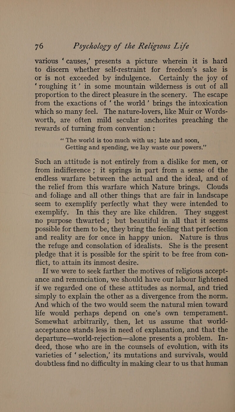 various ‘ causes,’ presents a picture wherein it is hard to discern whether self-restraint for freedom’s sake is or is not exceeded by indulgence. Certainly the joy of “roughing it’ in some mountain wilderness is out of all proportion to the direct pleasure in the scenery. The escape from the exactions of ‘ the world’ brings the intoxication which so many feel. The nature-lovers, like Muir or Words- worth, are often mild secular anchorites preaching the rewards of turning from convention : ‘¢ The world is too much with us; late and soon, Getting and spending, we lay waste our powers.” Such an attitude is not entirely from a dislike for men, or from indifference ; it springs in part from a sense of the endless warfare between the actual and the ideal, and of the relief from this warfare which Nature brings. Clouds and foliage and all other things that are fair in landscape seem to exemplify perfectly what they were intended to exemplify. In this they are like children. They suggest no purpose thwarted; but beautiful in all that it seems possible for them to be, they bring the feeling that perfection and reality are for once in happy union. Nature is thus the refuge and consolation of idealists. She is the present pledge that it is possible for the spirit to be free from con- flict, to attain its inmost desire. If we were to seek farther the motives of religious accept- ance and renunciation, we should have our labour lightened if we regarded one of these attitudes as normal, and tried simply to explain the other as a divergence from the norm. And which of the two would seem the natural mien toward life would perhaps depend on one’s own temperament. Somewhat arbitrarily, then, let us assume that world- acceptance stands less in need of explanation, and that the departure—world-rejection—alone presents a problem. In- deed, those who are in the counsels of evolution, with its varieties of ‘ selection,’ its mutations and survivals, would doubtless find no difficulty in making clear to us that human