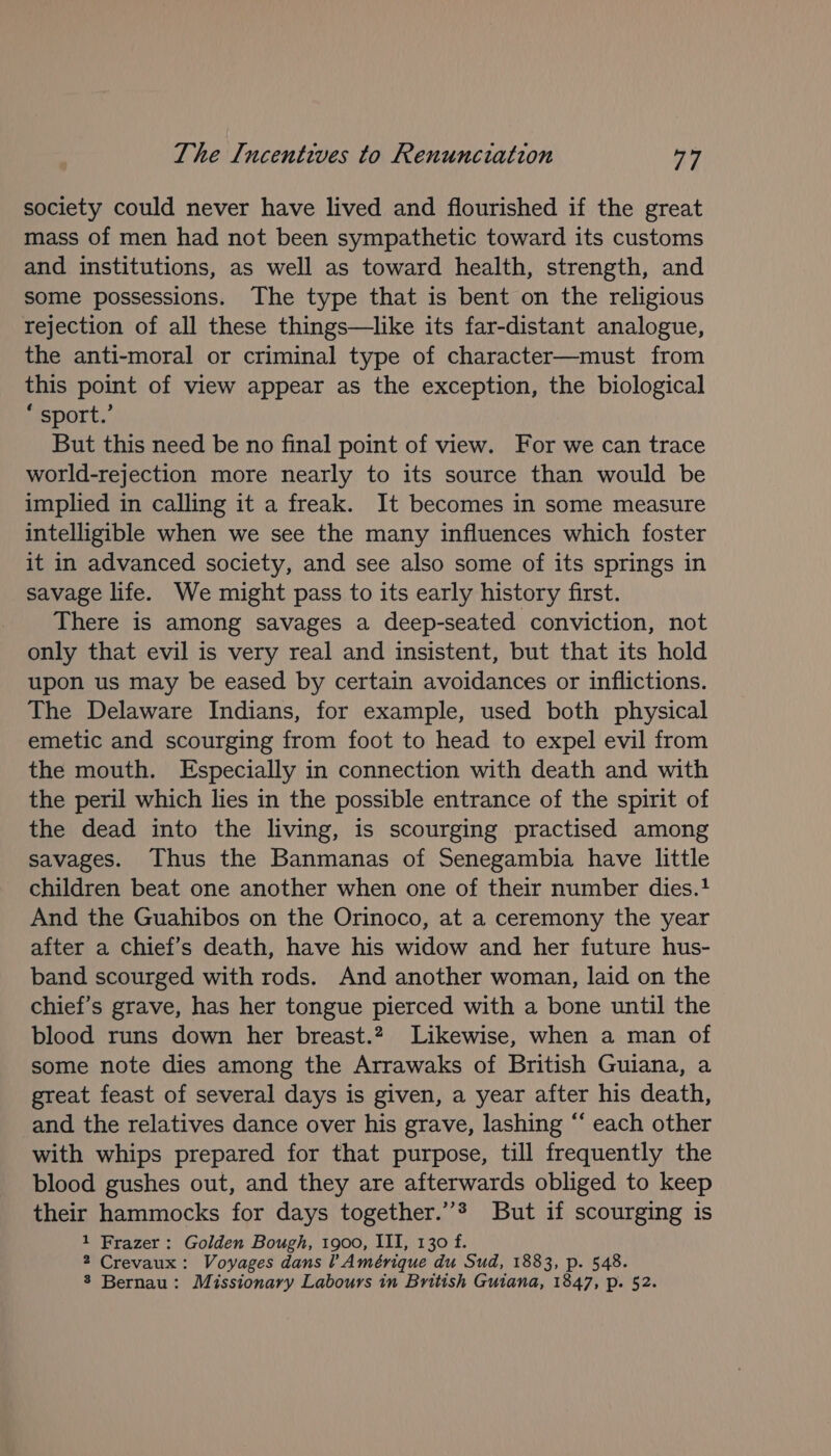 society could never have lived and flourished if the great mass of men had not been sympathetic toward its customs and institutions, as well as toward health, strength, and some possessions. The type that is bent on the religious rejection of all these things—like its far-distant analogue, the anti-moral or criminal type of character—must from this point of view appear as the exception, the biological * sport.’ But this need be no final point of view. For we can trace world-rejection more nearly to its source than would be implied in calling it a freak. It becomes in some measure intelligible when we see the many influences which foster it in advanced society, and see also some of its springs in savage life. We might pass to its early history first. There is among savages a deep-seated conviction, not only that evil is very real and insistent, but that its hold upon us may be eased by certain avoidances or inflictions. The Delaware Indians, for example, used both physical emetic and scourging from foot to head to expel evil from the mouth. Especially in connection with death and with the peril which lies in the possible entrance of the spirit of the dead into the living, is scourging practised among savages. Thus the Banmanas of Senegambia have little children beat one another when one of their number dies. And the Guahibos on the Orinoco, at a ceremony the year after a chief’s death, have his widow and her future hus- band scourged with rods. And another woman, laid on the chief’s grave, has her tongue pierced with a bone until the blood runs down her breast.2 Likewise, when a man of some note dies among the Arrawaks of British Guiana, a great feast of several days is given, a year after his death, and the relatives dance over his grave, lashing *‘ each other with whips prepared for that purpose, till frequently the blood gushes out, and they are afterwards obliged to keep their hammocks for days together.”* But if scourging is 1 Frazer : Golden Bough, 1900, III, 130 f. 2 Crevaux: Voyages dans l Amérique du Sud, 1883, p. 548. 3 Bernau: Missionary Labours in British Guiana, 1847, p. 52.