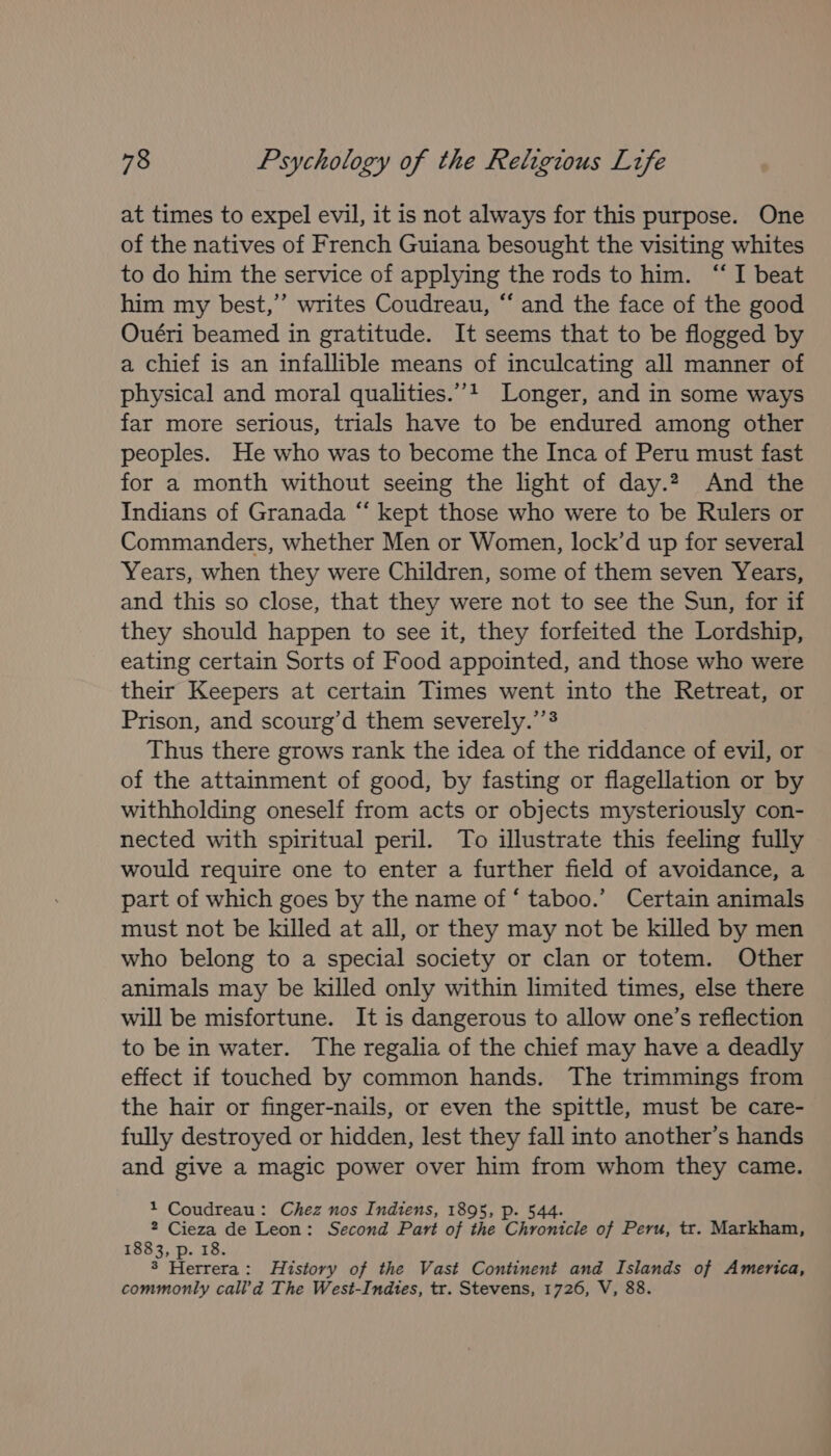 at times to expel evil, it is not always for this purpose. One of the natives of French Guiana besought the visiting whites to do him the service of applying the rods to him. “I beat him my best,” writes Coudreau, “‘ and the face of the good Ouéri beamed in gratitude. It seems that to be flogged by a chief is an infallible means of inculcating all manner of physical and moral qualities.’’? Longer, and in some ways far more serious, trials have to be endured among other peoples. He who was to become the Inca of Peru must fast for a month without seeing the light of day.2, And the Indians of Granada “‘ kept those who were to be Rulers or Commanders, whether Men or Women, lock’d up for several Years, when they were Children, some of them seven Years, and this so close, that they were not to see the Sun, for if they should happen to see it, they forfeited the Lordship, eating certain Sorts of Food appointed, and those who were their Keepers at certain Times went into the Retreat, or Prison, and scourg’d them severely.’’§ Thus there grows rank the idea of the riddance of evil, or of the attainment of good, by fasting or flagellation or by withholding oneself from acts or objects mysteriously con- nected with spiritual peril. To illustrate this feeling fully would require one to enter a further field of avoidance, a part of which goes by the name of ‘ taboo.’ Certain animals must not be killed at all, or they may not be killed by men who belong to a special society or clan or totem. Other animals may be killed only within limited times, else there will be misfortune. It is dangerous to allow one’s reflection to be in water. The regalia of the chief may have a deadly effect if touched by common hands. The trimmings from the hair or finger-nails, or even the spittle, must be care- fully destroyed or hidden, lest they fall into another’s hands and give a magic power over him from whom they came. 1 Coudreau: Chez nos Indtens, 1895, p. 544. ne Pare de Leon: Second Part of the Chronicle of Peru, tr. Markham, 8 Herrera: History of the Vast Continent and Islands of America, commonly call’d The West-Indtes, tr. Stevens, 1726, V, 88.