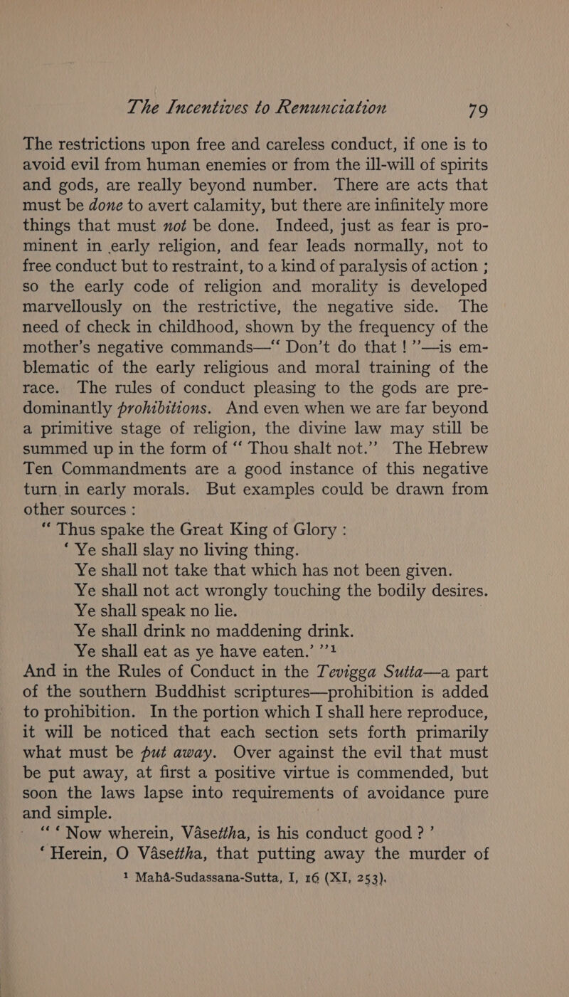 The restrictions upon free and careless conduct, if one is to avoid evil from human enemies or from the ill-will of spirits and gods, are really beyond number. There are acts that must be done to avert calamity, but there are infinitely more things that must not be done. Indeed, just as fear is pro- minent in early religion, and fear leads normally, not to free conduct but to restraint, to a kind of paralysis of action ; so the early code of religion and morality is developed marvellously on the restrictive, the negative side. The need of check in childhood, shown by the frequency of the mother’s negative commands—“ Don’t do that !’’—is em- blematic of the early religious and moral training of the race. The rules of conduct pleasing to the gods are pre- dominantly prohibitions. And even when we are far beyond a primitive stage of religion, the divine law may still be summed up in the form of “‘ Thou shalt not.” The Hebrew Ten Commandments are a good instance of this negative turn in early morals. But examples could be drawn from other sources : ‘‘ Thus spake the Great King of Glory : ‘ Ye shall slay no living thing. Ye shall not take that which has not been given. Ye shall not act wrongly touching the bodily desires. Ye shall speak no lie. Ye shall drink no maddening drink. Ye shall eat as ye have eaten.’ ’’! And in the Rules of Conduct in the Tevigga Sutta—a part of the southern Buddhist scriptures—prohibition is added to prohibition. In the portion which I shall here reproduce, it will be noticed that each section sets forth primarily what must be put away. Over against the evil that must be put away, at first a positive virtue is commended, but soon the laws lapse into requirements of avoidance pure and simple. “* Now wherein, Vasetha, is his conduct good ? ’ ‘Herein, O Vasettha, that putting away the murder of 1 Maha-Sudassana-Sutta, I, 16 (XI, 253),