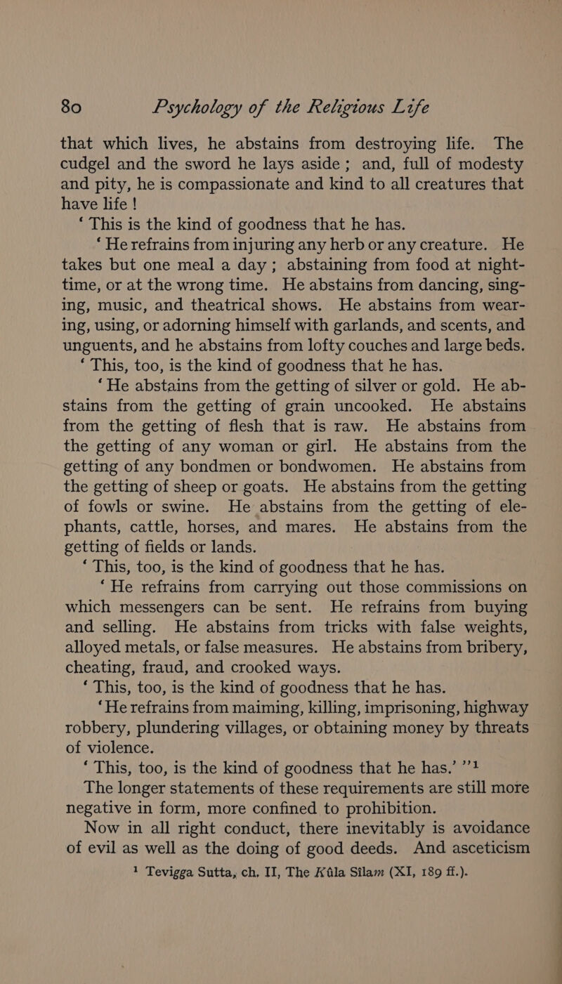 that which lives, he abstains from destroying life. The cudgel and the sword he lays aside; and, full of modesty and pity, he is compassionate and kind to all creatures that have life ! ‘ This is the kind of goodness that he has. * He refrains from injuring any herboranycreature. He takes but one meal a day; abstaining from food at night- time, or at the wrong time. He abstains from dancing, sing- ing, music, and theatrical shows. He abstains from wear- ing, using, or adorning himself with garlands, and scents, and unguents, and he abstains from lofty couches and large beds. *‘ This, too, is the kind of goodness that he has. “He abstains from the getting of silver or gold. He ab- stains from the getting of grain uncooked. He abstains from the getting of flesh that is raw. He abstains from the getting of any woman or girl. He abstains from the getting of any bondmen or bondwomen. He abstains from the getting of sheep or goats. He abstains from the getting of fowls or swine. He abstains from the getting of ele- phants, cattle, horses, and mares. He abstains from the getting of fields or lands. ‘ This, too, is the kind of goodness that he has. “He refrains from carrying out those commissions on which messengers can be sent. He refrains from buying and selling. He abstains from tricks with false weights, alloyed metals, or false measures. He abstains from bribery, cheating, fraud, and crooked ways. ‘ This, too, is the kind of goodness that he has. ‘He refrains from maiming, killing, imprisoning, highway robbery, plundering villages, or obtaining money by threats of violence. ‘ This, too, is the kind of goodness that he has.’ ’’4 The longer statements of these requirements are still more negative in form, more confined to prohibition. Now in all right conduct, there inevitably is avoidance of evil as well as the doing of good deeds. And asceticism 1 Tevigga Sutta, ch, II, The Afila Silam (XI, 189 ff.).