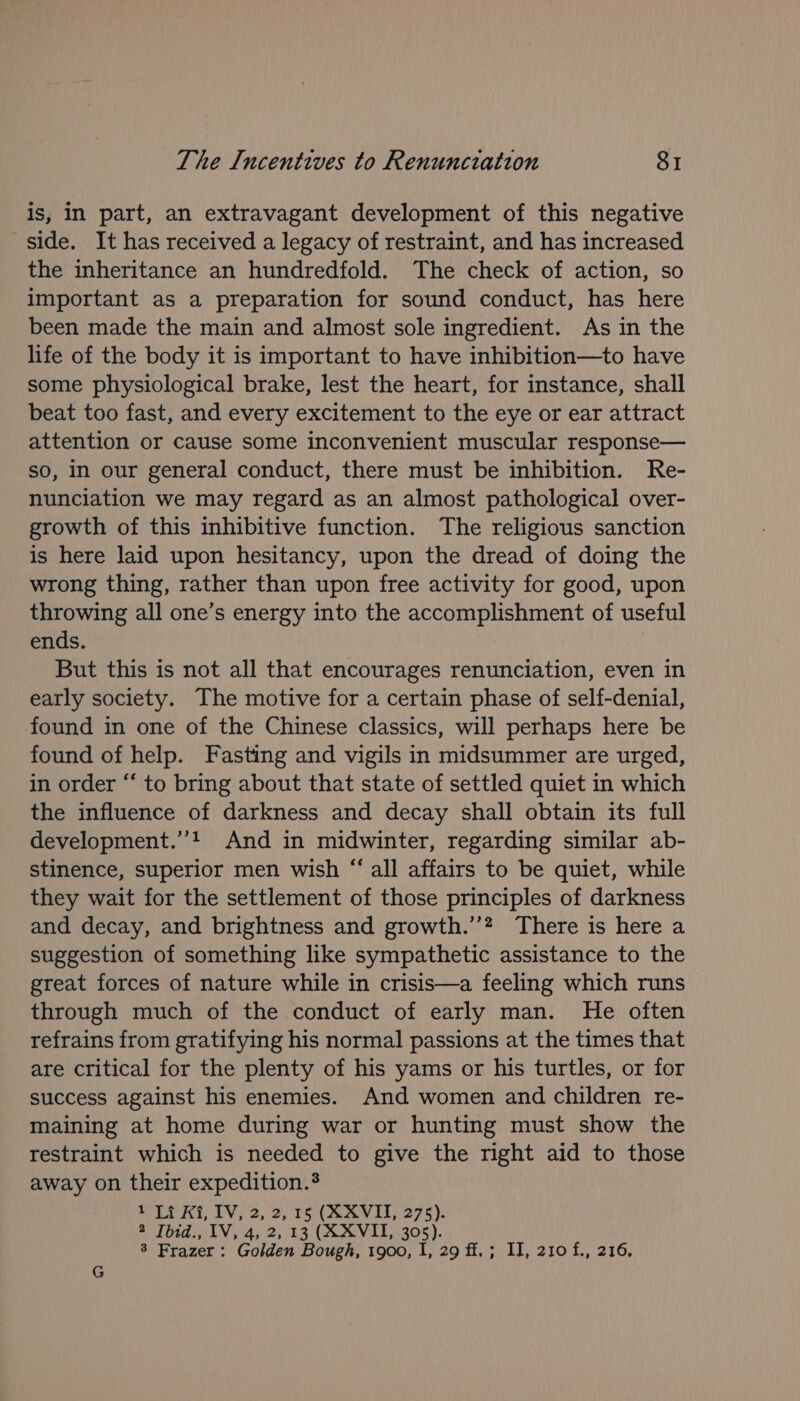 is, In part, an extravagant development of this negative side. It has received a legacy of restraint, and has increased the inheritance an hundredfold. The check of action, so important as a preparation for sound conduct, has here been made the main and almost sole ingredient. As in the life of the body it is important to have inhibition—to have some physiological brake, lest the heart, for instance, shall beat too fast, and every excitement to the eye or ear attract attention or cause some inconvenient muscular response— so, in our general conduct, there must be inhibition. Re- nunciation we may regard as an almost pathological over- growth of this inhibitive function. The religious sanction is here laid upon hesitancy, upon the dread of doing the wrong thing, rather than upon free activity for good, upon throwing all one’s energy into the accomplishment of useful ends. But this is not all that encourages renunciation, even in early society. The motive for a certain phase of self-denial, found in one of the Chinese classics, will perhaps here be found of help. Fasting and vigils in midsummer are urged, in order “ to bring about that state of settled quiet in which the influence of darkness and decay shall obtain its full development.’’! And in midwinter, regarding similar ab- stinence, superior men wish “all affairs to be quiet, while they wait for the settlement of those principles of darkness and decay, and brightness and growth.’’? There is here a suggestion of something like sympathetic assistance to the great forces of nature while in crisis—a feeling which runs through much of the conduct of early man. He often refrains from gratifying his normal passions at the times that are critical for the plenty of his yams or his turtles, or for success against his enemies. And women and children re- maining at home during war or hunting must show the restraint which is needed to give the right aid to those away on their expedition.$ Li Ki, TV, 2, 2,15 (AAV). 275): ® fhid., IV, 4; 2, 13. (SSVIOL, :305). 3 Frazer : Golden Bough, 1900, I, 29 ff.; II, 210 f., 216,