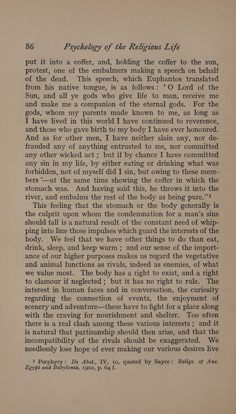 put it into a coffer, and, holding the coffer to the sun, protest, one of the embalmers making a speech on behalf of the dead. This speech, which Euphantos translated from his native tongue, is as follows: ‘O Lord of the Sun, and all ye gods who give life to man, receive me and make me a companion of the eternal gods. For the gods, whom my parents made known to me, as long as I have lived in this world I have continued to reverence, and those who gave birth to my body I have ever honoured. And as for other men, I have neither slain any, nor de- frauded any of anything entrusted to me, nor committed any other wicked act; but if by chance I have committed any sin in my life, by either eating or drinking what was forbidden, not of myself did I sin, but owing to these mem- bers ’—at the same time showing the coffer in which the stomach was. And having said this, he throws it into the river, and embalms the rest of the body as being pure.’’} This feeling that the stomach or the body generally is the culprit upon whom the condemnation for a man’s sins should fall is a natural result of the constant need of whip- ping into line those impulses which guard the interests of the body. We feel that we have other things to do than eat, drink, sleep, and keep warm ; and our sense of the import- ance of our higher purposes makes us regard the vegetative and animal functions as rivals, indeed as enemies, of what we value most. The body has a right to exist, and a right to clamour if neglected ; but it has no right to rule. The interest in human faces and in conversation, the curiosity regarding the connection of events, the enjoyment of scenery and adventure—these have to fight for a place along with the craving for nourishment and shelter. Too often there is a real clash among these various interests ; and it is natural that partisanship should then arise, and that the incompatibility of the rivals should be exaggerated. We needlessly lose hope of ever making our various desires live 1 Porphyry: De Abst., IV, 10, quoted by Sayce: Religs. of Anc. Egypt and Babylonia, 1902, p. 64 f.