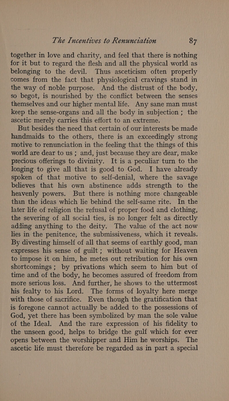 together in love and charity, and feel that there is nothing for it but to regard the flesh and all the physical world as belonging to the devil. Thus asceticism often properly comes from the fact that physiological cravings stand in the way of noble purpose. And the distrust of the body, so begot, is nourished by the conflict between the senses themselves and our higher mental life. Any sane man must keep the sense-organs and all the body in subjection ; the ascetic merely carries this effort to an extreme. But besides the need that certain of our interests be made handmaids to the others, there is an exceedingly strong motive to renunciation in the feeling that the things of this world are dear to us ; and, just because they are dear, make precious offerings to divinity. It is a peculiar turn to the longing to give all that is good to God. I have already spoken of that motive to self-denial, where the savage believes that his own abstinence adds strength to the heavenly powers. But there is nothing more changeable than the ideas which le behind the self-same rite. In the later life of religion the refusal of proper food and clothing, the severing of all social ties, is no longer felt as directly adding anything to the deity. The value of the act now lies in the penitence; the submissiveness, which it reveals. By divesting himself of all that seems of earthly good, man expresses his sense of guilt; without waiting for Heaven to impose it on him, he metes out retribution for his own shortcomings ; by privations which seem to him but of time and of the body, he becomes assured of freedom from more serious loss. And further, he shows to the uttermost his fealty to his Lord. The forms of loyalty here merge with those of sacrifice. Even though the gratification that is foregone cannot actually be added to the possessions of God, yet there has been symbolized by man the sole value of the Ideal. And the rare expression of his fidelity to the unseen good, helps to bridge the gulf which for ever opens between the worshipper and Him he worships. The ascetic life must therefore be regarded as in part a special