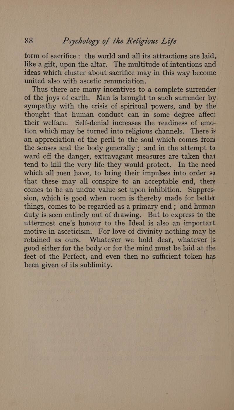 form of sacrifice: the world and all its attractions are laid, like a gift, upon the altar. The multitude of intentions and ideas which cluster about sacrifice may in this way become united also with ascetic renunciation. Thus there are many incentives to a complete surrender of the joys of earth. Man is brought to such surrender by sympathy with the crisis of spiritual powers, and by the thought that human conduct can in some degree affect their welfare. Self-denial increases the readiness of emo- tion which may be turned into religious channels. There is an appreciation of the peril to the soul which comes from the senses and the body generally ; and in the attempt to ward off the danger, extravagant measures are taken that tend to kill the very life they would protect. In the need which all men have, to bring their impulses into order so that these may all conspire to an acceptable end, there comes to be an undue value set upon inhibition. Suppres- sion, which is good when room is thereby made for better things, comes to be regarded as a primary end; and human duty is seen entirely out of drawing. But to express to the uttermost one’s honour to the Ideal is also an important motive in asceticism. For love of divinity nothing may he retained as ours. Whatever we hold dear, whatever is good either for the body or for the mind must be laid at the feet of the Perfect, and even then no sufficient token has been given of its sublimity.