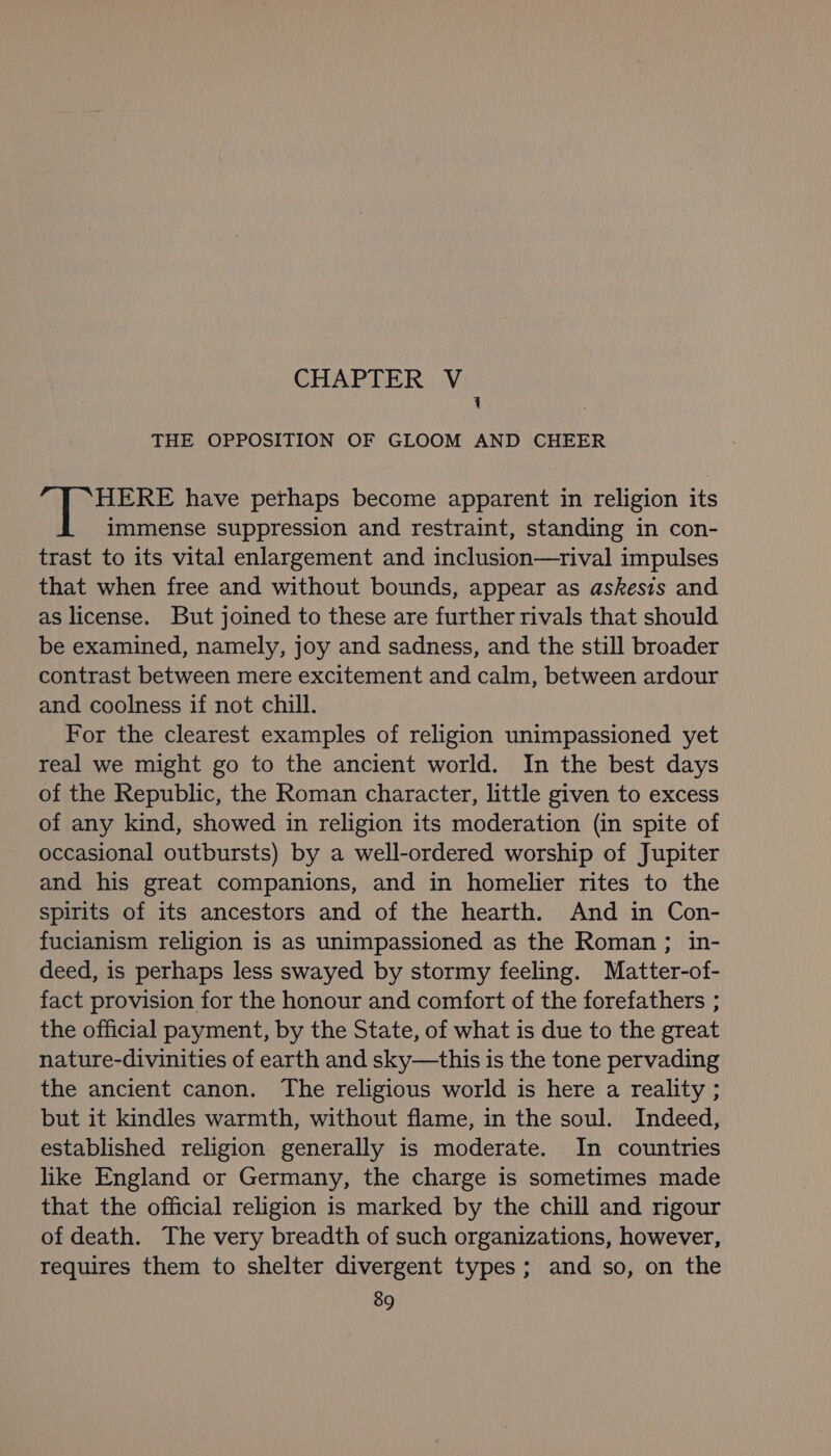 CHAPTER V 1 THE OPPOSITION OF GLOOM AND CHEER HERE have perhaps become apparent in religion its immense suppression and restraint, standing in con- trast to its vital enlargement and inclusion—rival impulses that when free and without bounds, appear as askesis and as license. But joined to these are further rivals that should be examined, namely, joy and sadness, and the still broader contrast between mere excitement and calm, between ardour and coolness if not chill. For the clearest examples of religion unimpassioned yet real we might go to the ancient world. In the best days of the Republic, the Roman character, little given to excess of any kind, showed in religion its moderation (in spite of occasional outbursts) by a well-ordered worship of Jupiter and his great companions, and in homelier rites to the spirits of its ancestors and of the hearth. And in Con- fucianism religion is as unimpassioned as the Roman; in- deed, is perhaps less swayed by stormy feeling. Matter-of- fact provision for the honour and comfort of the forefathers ; the official payment, by the State, of what is due to the great nature-divinities of earth and sky—this is the tone pervading the ancient canon. The religious world is here a reality ; but it kindles warmth, without flame, in the soul. Indeed, established religion generally is moderate. In countries like England or Germany, the charge is sometimes made that the official religion is marked by the chill and rigour of death. The very breadth of such organizations, however, requires them to shelter divergent types; and so, on the