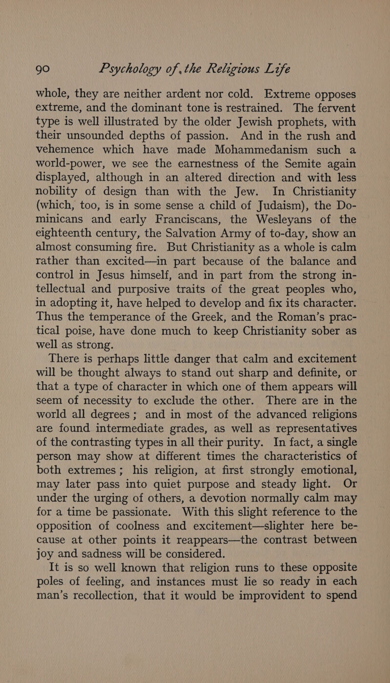 whole, they are neither ardent nor cold. Extreme opposes extreme, and the dominant tone is restrained. The fervent type is well illustrated by the older Jewish prophets, with their unsounded depths of passion. And in the rush and vehemence which have made Mohammedanism such a world-power, we see the earnestness of the Semite again displayed, although in an altered direction and with less nobility of design than with the Jew. In Christianity (which, too, is in some sense a child of Judaism), the Do- minicans and early Franciscans, the Wesleyans of the eighteenth century, the Salvation Army of to-day, show an almost consuming fire. But Christianity as a whole is calm rather than excited—in part because of the balance and control in Jesus himself, and in part from the strong in- tellectual and purposive traits of the great peoples who, in adopting it, have helped to develop and fix its character. Thus the temperance of the Greek, and the Roman’s prac- tical poise, have done much to keep Christianity sober as well as strong. There is perhaps little danger that calm and excitement will be thought always to stand out sharp and definite, or that a type of character in which one of them appears will seem of necessity to exclude the other. There are in the world all degrees; and in most of the advanced religions are found intermediate grades, as well as representatives of the contrasting types in all their purity. In fact, a single person may show at different times the characteristics of both extremes; his religion, at first strongly emotional, may later pass into quiet purpose and steady light. Or under the urging of others, a devotion normally calm may for a time be passionate. With this slight reference to the opposition of coolness and excitement—slighter here be- cause at other points it reappears—the contrast between joy and sadness will be considered. It is so well known that religion runs to these opposite poles of feeling, and instances must lie so ready in each man’s recollection, that it would be improvident to spend