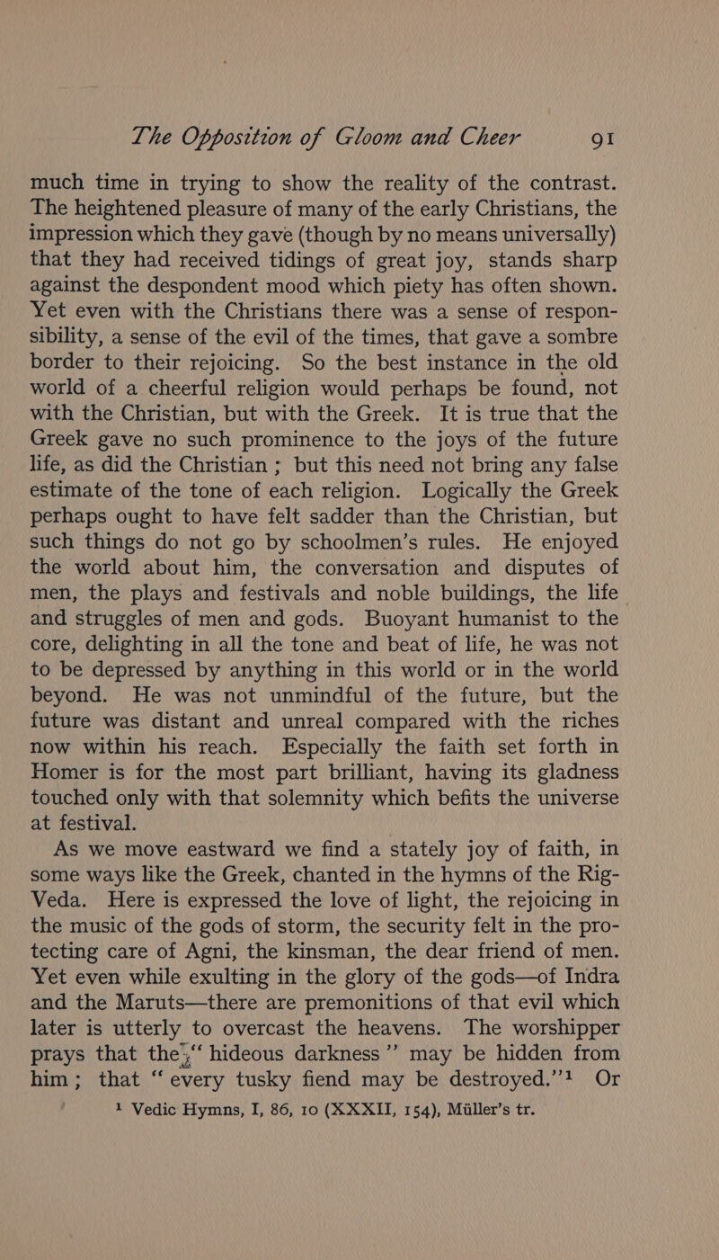 much time in trying to show the reality of the contrast. The heightened pleasure of many of the early Christians, the impression which they gave (though by no means universally) that they had received tidings of great joy, stands sharp against the despondent mood which piety has often shown. Yet even with the Christians there was a sense of respon- sibility, a sense of the evil of the times, that gave a sombre border to their rejoicing. So the best instance in the old world of a cheerful religion would perhaps be found, not with the Christian, but with the Greek. It is true that the Greek gave no such prominence to the joys of the future life, as did the Christian ; but this need not bring any false estimate of the tone of each religion. Logically the Greek perhaps ought to have felt sadder than the Christian, but such things do not go by schoolmen’s rules. He enjoyed the world about him, the conversation and disputes of men, the plays and festivals and noble buildings, the life and struggles of men and gods. Buoyant humanist to the core, delighting in all the tone and beat of life, he was not to be depressed by anything in this world or in the world beyond. He was not unmindful of the future, but the future was distant and unreal compared with the riches now within his reach. Especially the faith set forth in Homer is for the most part brilliant, having its gladness touched only with that solemnity which befits the universe at festival. As we move eastward we find a stately joy of faith, in some ways like the Greek, chanted in the hymns of the Rig- Veda. Here is expressed the love of light, the rejoicing in the music of the gods of storm, the security felt in the pro- tecting care of Agni, the kinsman, the dear friend of men. Yet even while exulting in the glory of the gods—of Indra and the Maruts—there are premonitions of that evil which later is utterly to overcast the heavens. The worshipper prays that the',““ hideous darkness’ may be hidden from him; that “every tusky fiend may be destroyed.”? Or 1 Vedic Hymns, I, 86, 10 (XXXII, 154), Miller’s tr.