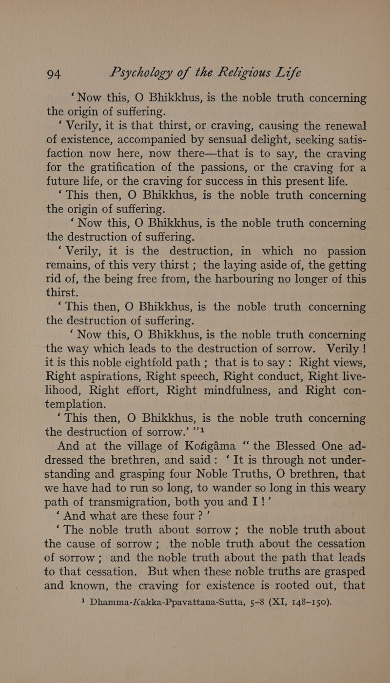 “Now this, O Bhikkhus, is the noble truth concerning the origin of suffering. ‘Verily, it is that thirst, or craving, causing the renewal of existence, accompanied by sensual delight, seeking satis- faction now here, now there—that is to say, the craving for the gratification of the passions, or the craving for a future life, or the craving for success in this present life. ‘This then, O Bhikkhus, is the noble truth concerning the origin of suffering. ‘Now this, O Bhikkhus, is the noble truth concerning the destruction of suffering. ‘Verily, it is the destruction, in which no _ passion remains, of this very thirst ; the laying aside of, the getting rid of, the being free from, the harbouring no longer of this thirst. ‘This then, O Bhikkhus, is the noble truth concerning the destruction of suffering. “ Now this, O Bhikkhus, is the noble truth concerning the way which leads to the destruction of sorrow. Verily ! it is this noble eightfold path ; that is to say: Right views, Right aspirations, Right speech, Right conduct, Right live- lihood, Right effort, Right mindfulness, and Right con- templation. ‘This then, O Bhikkhus, is the noble truth Const the destruction of sorrow.’ ’’4 And at the village of Kofigama ‘“‘ the Blessed One ad- dressed the brethren, and said: ‘ It is through not under- standing and grasping four Noble Truths, O brethren, that we have had to run so long, to wander so long in this weary path of transmigration, both you and I!’ ‘ And what are these four ? ’ ‘The noble truth about sorrow; the noble truth about the cause of sorrow; the noble truth about the cessation of sorrow; and the noble truth about the path that leads to that cessation. But when these noble truths are grasped and known, the craving for existence is rooted out, that 1 Dhamma-Kakka-Ppavattana-Sutta, 5-8 (XI, 148-150).