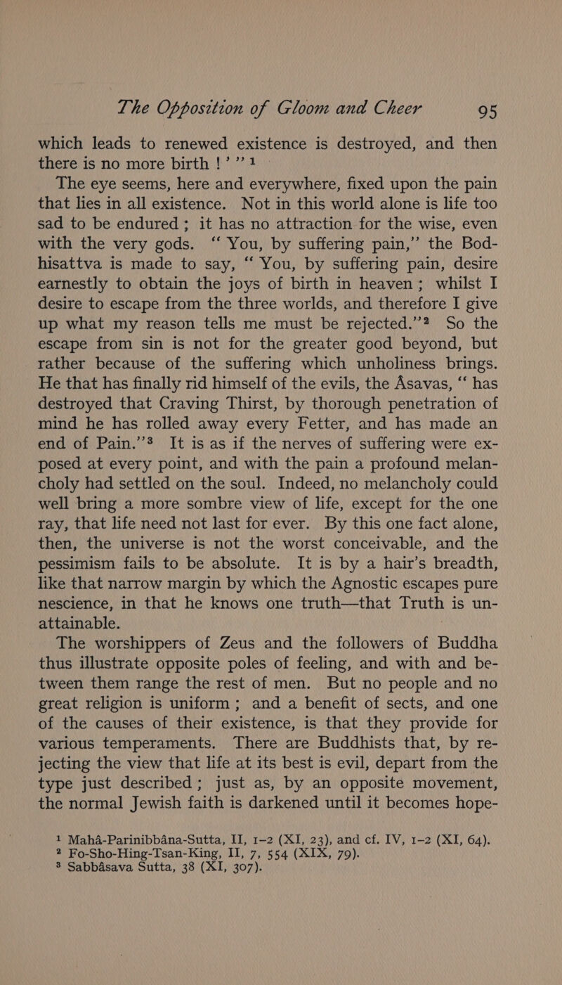 which leads to renewed existence is destroyed, and then there is no more birth !’’’1 » The eye seems, here and everywhere, fixed upon the pain that lies in all existence. Not in this world alone is life too sad to be endured; it has no attraction for the wise, even with the very gods. ‘‘ You, by suffering pain,’ the Bod- hisattva is made to say, “ You, by suffering pain, desire earnestly to obtain the joys of birth in heaven; whilst I desire to escape from the three worlds, and therefore I give up what my reason tells me must be rejected.”? So the escape from sin is not for the greater good beyond, but rather because of the suffering which unholiness brings. He that has finally rid himself of the evils, the Asavas, “‘ has destroyed that Craving Thirst, by thorough penetration of mind he has rolled away every Fetter, and has made an end of Pain.’”® It is as if the nerves of suffering were ex- posed at every point, and with the pain a profound melan- choly had settled on the soul. Indeed, no melancholy could well bring a more sombre view of life, except for the one ray, that life need not last for ever. By this one fact alone, then, the universe is not the worst conceivable, and the pessimism fails to be absolute. It is by a hair’s breadth, like that narrow margin by which the Agnostic escapes pure nescience, in that he knows one truth—that Truth is un- attainable. | The worshippers of Zeus and the followers of Buddha thus illustrate opposite poles of feeling, and with and be- tween them range the rest of men. But no people and no great religion is uniform; and a benefit of sects, and one of the causes of their existence, is that they provide for various temperaments. There are Buddhists that, by re- jecting the view that life at its best is evil, depart from the type just described; just as, by an opposite movement, the normal Jewish faith is darkened until it becomes hope- 1 Maha-Parinibbana-Sutta, II, 1-2 (XI, 23), and cf. IV, 1-2 (XI, 64). 2 Fo-Sho-Hing-Tsan-King, II, 7, 554 (XIX, 79). 8 Sabbdsava Sutta, 38 (XI, 307).