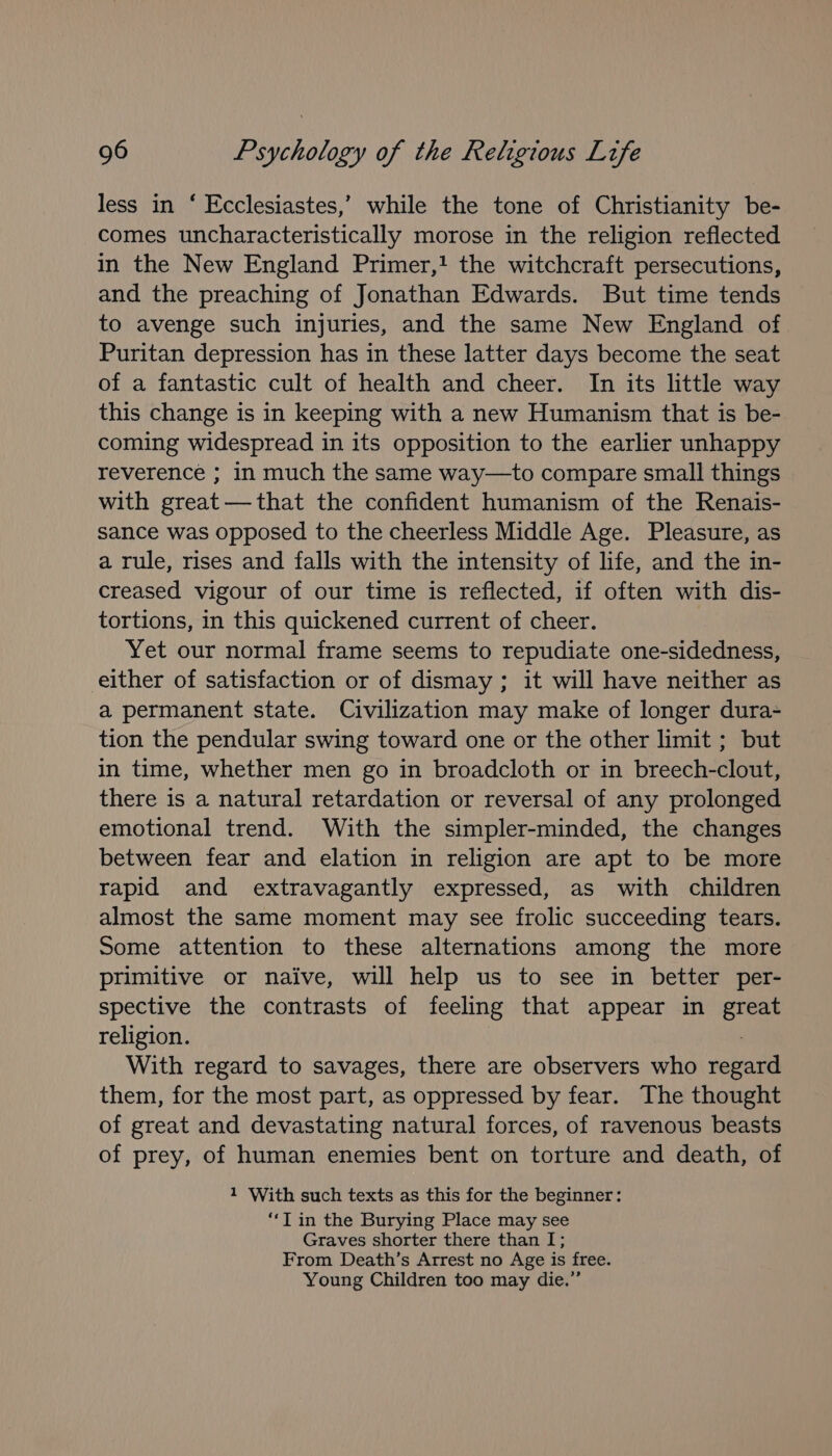 less in ‘ Ecclesiastes,’ while the tone of Christianity be- comes uncharacteristically morose in the religion reflected in the New England Primer,! the witchcraft persecutions, and the preaching of Jonathan Edwards. But time tends to avenge such injuries, and the same New England of Puritan depression has in these latter days become the seat of a fantastic cult of health and cheer. In its little way this change is in keeping with a new Humanism that is be- coming widespread in its opposition to the earlier unhappy reverence ; in much the same way—to compare small things with great—that the confident humanism of the Renais- sance was opposed to the cheerless Middle Age. Pleasure, as a rule, rises and falls with the intensity of life, and the in- creased vigour of our time is reflected, if often with dis- tortions, in this quickened current of cheer. Yet our normal frame seems to repudiate one-sidedness, either of satisfaction or of dismay ; it will have neither as a permanent state. Civilization may make of longer dura- tion the pendular swing toward one or the other limit ; but in time, whether men go in broadcloth or in breech-clout, there is a natural retardation or reversal of any prolonged emotional trend. With the simpler-minded, the changes between fear and elation in religion are apt to be more rapid and extravagantly expressed, as with children almost the same moment may see frolic succeeding tears. Some attention to these alternations among the more primitive or naive, will help us to see in better per- spective the contrasts of feeling that appear in a religion. With regard to savages, there are observers who that them, for the most part, as oppressed by fear. The thought of great and devastating natural forces, of ravenous beasts of prey, of human enemies bent on torture and death, of 1 With such texts as this for the beginner: “‘T in the Burying Place may see Graves shorter there than I; From Death’s Arrest no Age is free. Young Children too may die.”