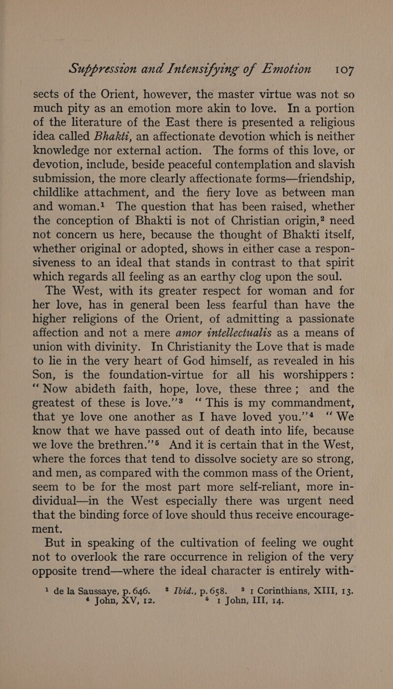 sects of the Orient, however, the master virtue was not so much pity as an emotion more akin to love. In a portion of the literature of the East there is presented a religious idea called Bhakti, an affectionate devotion which is neither knowledge nor external action. The forms of this love, or devotion, include, beside peaceful contemplation and slavish submission, the more clearly affectionate forms—friendship, childlike attachment, and the fiery love as between man and woman. The question that has been raised, whether the conception of Bhakti is not of Christian origin,? need not concern us here, because the thought of Bhakti itself, whether original or adopted, shows in either case a respon- siveness to an ideal that stands in contrast to that spirit which regards all feeling as an earthy clog upon the soul. The West, with its greater respect for woman and for her love, has in general been less fearful than have the higher religions of the Orient, of admitting a passionate affection and not a mere amor intellectualis as a means of union with divinity. In Christianity the Love that is made to le in the very heart of God himself, as revealed in his Son, is the foundation-virtue for all his worshippers: “Now abideth faith, hope, love, these three; and the greatest of these is love.’’® ‘‘ This is my commandment, that ye love one another as I have loved you.’’* ‘‘ We know that we have passed out of death into life, because we love the brethren.’ And it is certain that in the West, _ where the forces that tend to dissolve society are so strong, and men, as compared with the common mass of the Orient, seem to be for the most part more self-reliant, more in- dividual—in the West especially there was urgent need that the binding force of love should thus receive encourage- ment. But in speaking of the cultivation of feeling we ought not to overlook the rare occurrence in religion of the very opposite trend—where the ideal character is entirely with- 1 de la Saussaye, p-646. ? Ibid., P. 658. *% 1 Corinthians, XIII, 13. 4 John, XV, 12. 1 John, III, 14.