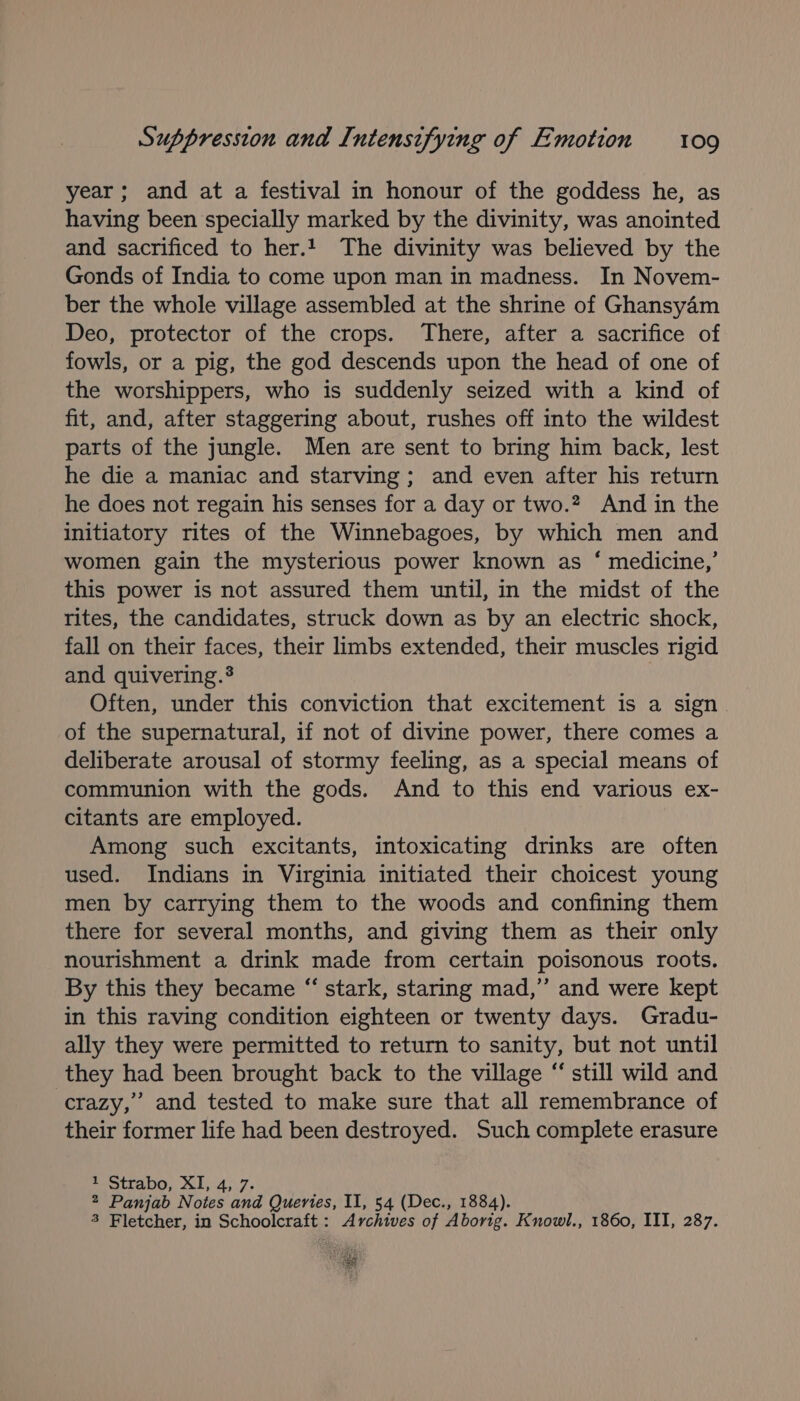 year ; and at a festival in honour of the goddess he, as having been specially marked by the divinity, was anointed and sacrificed to her.1 The divinity was believed by the Gonds of India to come upon man in madness. In Novem- ber the whole village assembled at the shrine of Ghansy4m Deo, protector of the crops. There, after a sacrifice of fowls, or a pig, the god descends upon the head of one of the worshippers, who is suddenly seized with a kind of fit, and, after staggering about, rushes off into the wildest parts of the jungle. Men are sent to bring him back, lest he die a maniac and starving; and even after his return he does not regain his senses for a day or two.?, And in the initiatory rites of the Winnebagoes, by which men and women gain the mysterious power known as ‘ medicine,’ this power is not assured them until, in the midst of the rites, the candidates, struck down as by an electric shock, fall on their faces, their limbs extended, their muscles rigid and quivering.® | Often, under this conviction that excitement is a sign of the supernatural, if not of divine power, there comes a deliberate arousal of stormy feeling, as a special means of communion with the gods. And to this end various ex- citants are employed. Among such excitants, intoxicating drinks are often used. Indians in Virginia initiated their choicest young men by carrying them to the woods and confining them there for several months, and giving them as their only nourishment a drink made from certain poisonous roots. By this they became “ stark, staring mad,” and were kept in this raving condition eighteen or twenty days. Gradu- ally they were permitted to return to sanity, but not until they had been brought back to the village “ still wild and crazy,’ and tested to make sure that all remembrance of their former life had been destroyed. Such complete erasure Strabo, 1, 4;.7&gt; 2 Panjab Notes and Queries, II, 54 (Dec., 1884). 3 Fletcher, in Schoolcraft: Archives of Aborig. Knowl., 1860, III, 287. REE NE: 4