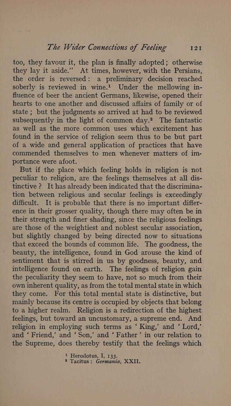 too, they favour it, the plan is finally adopted; otherwise they lay it aside.’”’ At times, however, with the Persians, the order is reversed: a preliminary decision reached soberly is reviewed in wine.t Under the mellowing in- fluence of beer the ancient Germans, likewise, opened their hearts to one another and discussed affairs of family or of state ; but the judgments so arrived at had to be reviewed subsequently in the light of common day.? The fantastic as well as the more common uses which excitement has found in the service of religion seem thus to be but part of a wide and general application of practices that have commended themselves to men whenever matters of im- portance were afoot. — But if the place which feeling holds in religion is not peculiar to religion, are the feelings themselves at all dis- tinctive ? It has already been indicated that the discrimina- tion between religious and secular feelings is exceedingly difficult. It is probable that there is no important differ- ence in their grosser quality, though there may often be in their strength and finer shading, since the religious feelings are those of the weightiest and noblest secular association, but slightly changed by being directed now to situations that exceed the bounds of common life. The goodness, the beauty, the intelligence, found in God arouse the kind of sentiment that is stirred in us by goodness, beauty, and intelligence found on earth. The feelings of religion gain the peculiarity they seem to have, not so much from their own inherent quality, as from the total mental state in which they come. For this total mental state is distinctive, but mainly because its centre is occupied by objects that belong to a higher realm. Religion is a redirection of the highest feelings, but toward an uncustomary, a supreme end. And religion in employing such terms as ‘ King,’ and ‘ Lord,’ and ‘ Friend,’ and ‘ Son,’ and ‘ Father’ in our relation to the Supreme, does thereby testify that the feelings which 1 Herodotus, I, 133. 2 Tacitus: Germania, XXII.