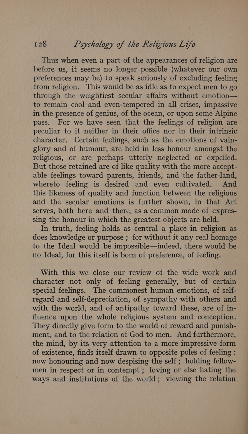 Thus when even a part of the appearances of religion are before us, it seems no longer possible (whatever our own preferences may be) to speak seriously of excluding feeling from religion. This would be as idle as to expect men to go through the weightiest secular affairs without emotion— to remain cool and even-tempered in all crises, impassive in the presence of genius, of the ocean, or upon some Alpine pass. For we have seen that the feelings of religion are peculiar to it neither in their office nor in their intrinsic character. Certain feelings, such as the emotions of vain- glory and of humour, are held in less honour amongst the religious, or are perhaps utterly neglected or expelled. But those retained are of like quality with the more accept- able feelings toward parents, friends, and the father-land, whereto feeling is desired and even cultivated. And this likeness of quality and function between the religious and the secular emotions is further shown, in that Art serves, both here and there, as a common mode of expres- sing the honour in which the greatest objects are held. In truth, feeling holds as central a place in religion as does knowledge or purpose ; for without it any real homage to the Ideal would be impossible—indeed, there would be no Ideal, for this itself is born of preference, of feeling. With this we close our review of the wide work and character not only of feeling generally, but of certain special feelings. The commonest human emotions, of self- regard and self-depreciation, of sympathy with others and with the world, and of antipathy toward these, are of in- fluence upon the whole religious system and conception. They directly give form to the world of reward and punish- ment, and to the relation of God to men. And furthermore, the mind, by its very attention to a more impressive form of existence, finds itself drawn to opposite poles of feeling : now honouring and now despising the self ; holding fellow- men in respect or in contempt ; loving or else hating the ways and institutions of the world; viewing the relation