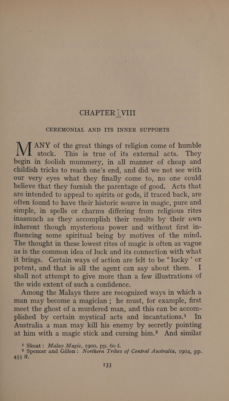 CHAPTER “VIII CEREMONIAL AND ITS INNER SUPPORTS ANY of the great things of religion come of humble stock. This is true of its external acts. They begin in foolish mummery, in all manner of cheap and _ Childish tricks to reach one’s end, and did we not see with our very eyes what they finally come to, no one could believe that they furnish the parentage of good. Acts that are intended to appeal to spirits or gods, if traced back, are often found to have their historic source in magic, pure and simple, in spells or charms differing from religious rites inasmuch as they accomplish their results by their own inherent though mysterious power and without first in- fluencing some spiritual being by motives of the mind. The thought in these lowest rites of magic is often as vague as is the common idea of luck and its connection with what it brings. Certain ways of action are felt to be ‘ lucky’ or potent, and that is all the agent can say about them. I shall not attempt to give more than a few illustrations of the wide extent of such a confidence. Among the Malays there are recognized ways in which a man may become a magician ; he must, for example, first meet the ghost of a murdered man, and this can be accom- plished by certain mystical acts and incantations.1_ In Australia a man may kill his enemy by secretly pointing at him with a magic stick and cursing him.? And similar 1 Skeat: Malay Magic, 1900, pp. 60 f. 2 Spencer and Gillen: Northern Tribes of Central Australia, 1904, pp. 455 ff.