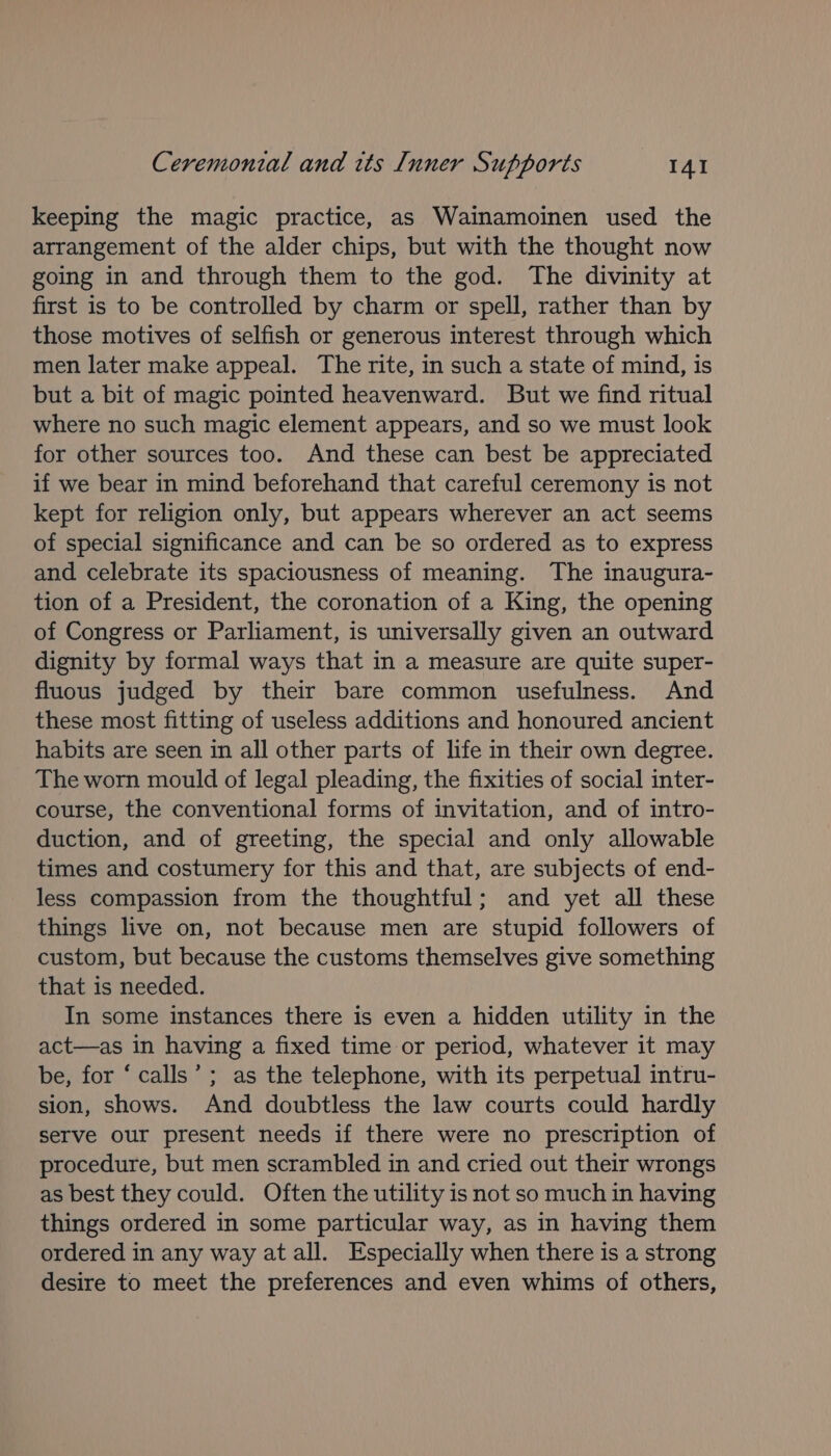 keeping the magic practice, as Wainamoinen used the arrangement of the alder chips, but with the thought now going in and through them to the god. The divinity at first is to be controlled by charm or spell, rather than by those motives of selfish or generous interest through which men later make appeal. The rite, in such a state of mind, is but a bit of magic pointed heavenward. But we find ritual where no such magic element appears, and so we must look for other sources too. And these can best be appreciated if we bear in mind beforehand that careful ceremony is not kept for religion only, but appears wherever an act seems of special significance and can be so ordered as to express and celebrate its spaciousness of meaning. The inaugura- tion of a President, the coronation of a King, the opening of Congress or Parliament, is universally given an outward dignity by formal ways that in a measure are quite super- fluous judged by their bare common usefulness. And these most fitting of useless additions and honoured ancient habits are seen in all other parts of life in their own degree. The worn mould of legal pleading, the fixities of social inter- course, the conventional forms of invitation, and of intro- duction, and of greeting, the special and only allowable times and costumery for this and that, are subjects of end- less compassion from the thoughtful; and yet all these things live on, not because men are stupid followers of custom, but because the customs themselves give something that is needed. In some instances there is even a hidden utility in the act—as in having a fixed time or period, whatever it may be, for ‘calls’ ; as the telephone, with its perpetual intru- sion, shows. And doubtless the law courts could hardly serve our present needs if there were no prescription of procedure, but men scrambled in and cried out their wrongs as best they could. Often the utility is not so much in having things ordered in some particular way, as in having them ordered in any way at all. Especially when there is a strong desire to meet the preferences and even whims of others,