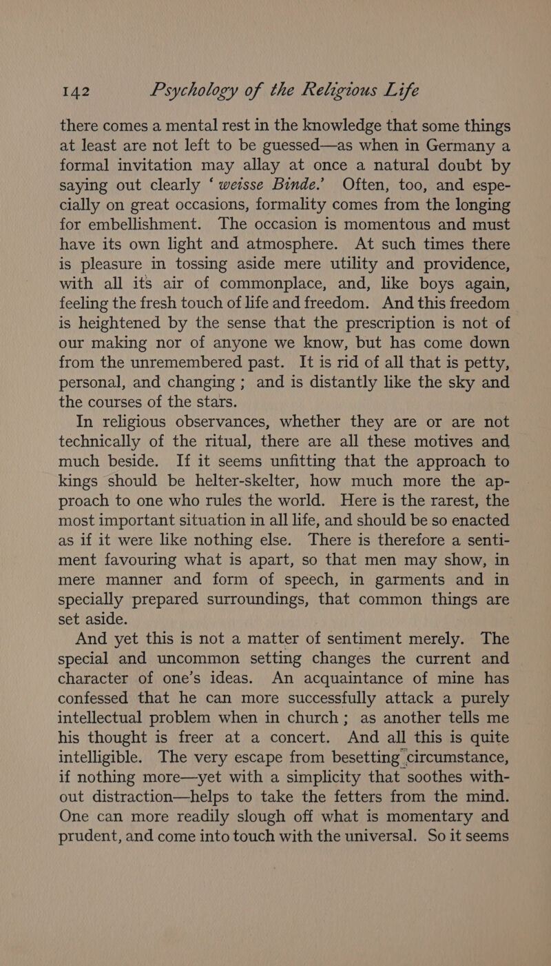 there comes a mental rest in the knowledge that some things at least are not left to be guessed—as when in Germany a formal invitation may allay at once a natural doubt by saying out clearly ‘ wersse Binde.’ Often, too, and espe- cially on great occasions, formality comes from the longing for embellishment. The occasion is momentous and must have its own light and atmosphere. At such times there is pleasure in tossing aside mere utility and providence, with all its air of commonplace, and, like boys again, feeling the fresh touch of life and freedom. And this freedom is heightened by the sense that the prescription is not of our making nor of anyone we know, but has come down from the unremembered past. It is rid of all that is petty, personal, and changing ; and is distantly like the sky and the courses of the stars. In religious observances, whether they are or are not technically of the ritual, there are all these motives and much beside. If it seems unfitting that the approach to kings should be helter-skelter, how much more the ap- proach to one who rules the world. Here is the rarest, the most important situation in all life, and should be so enacted as if it were like nothing else. There is therefore a senti- ment favouring what is apart, so that men may show, in mere manner and form of speech, in garments and in specially prepared surroundings, that common things are set aside. And yet this is not a matter of sentiment merely. The special and uncommon setting changes the current and character of one’s ideas. An acquaintance of mine has confessed that he can more successfully attack a purely intellectual problem when in church; as another tells me his thought is freer at a concert. And all this is quite intelligible. The very escape from besetting circumstance, if nothing more—yet with a simplicity that soothes with- out distraction—helps to take the fetters from the mind. One can more readily slough off what is momentary and prudent, and come into touch with the universal. So it seems