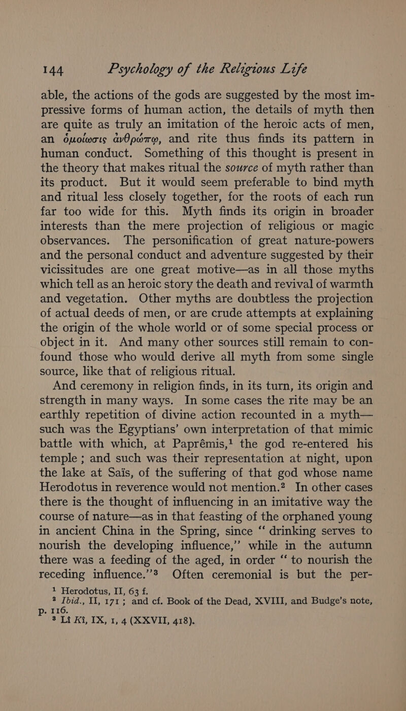 able, the actions of the gods are suggested by the most im- pressive forms of human action, the details of myth then are quite as truly an imitation of the heroic acts of men, an opolwcis avOporw, and rite thus finds its pattern in human conduct. Something of this thought is present in the theory that makes ritual the source of myth rather than its product. But it would seem preferable to bind myth and ritual less closely together, for the roots of each run far too wide for this. Myth finds its origin in broader interests than the mere projection of religious or magic observances. The personification of great nature-powers and the personal conduct and adventure suggested by their vicissitudes are one great motive—as in all those myths which tell as an heroic story the death and revival of warmth and vegetation. Other myths are doubtless the projection of actual deeds of men, or are crude attempts at explaining the origin of the whole world or of some special process or object in it. And many other sources still remain to con- found those who would derive all myth from some single source, like that of religious ritual. And ceremony in religion finds, in its turn, its origin and strength in many ways. In some cases the rite may be an earthly repetition of divine action recounted in a myth— such was the Egyptians’ own interpretation of that mimic battle with which, at Paprémis,! the god re-entered his temple ; and such was their representation at night, upon the lake at Sais, of the suffering of that god whose name Herodotus in reverence would not mention.? In other cases there is the thought of influencing in an imitative way the course of nature—as in that feasting of the orphaned young in ancient China in the Spring, since “‘ drinking serves to nourish the developing influence,’ while in the autumn there was a feeding of the aged, in order “‘ to nourish the receding influence.”® Often ceremonial is but the per- 1 Herodotus, II, 63 f. 2 Ibid., II, 171; and cf. Book of the Dead, XVIII, and Budge’s note, ot 20. 3 Li Ai, IX, 1, 4 (X XVII, 418).