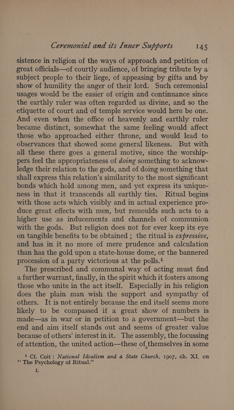 sistence in religion of the ways of approach and petition of great officials—of courtly audience, of bringing tribute by a subject people to their liege, of appeasing by gifts and by show of humility the anger of their lord. Such ceremonial usages would be the easier of origin and continuance since the earthly ruler was often regarded as divine, and so the etiquette of court and of temple service would here be one. And even when the office of heavenly and earthly ruler became distinct, somewhat the same feeling would affect those who approached either throne, and would lead to observances that showed some general likeness. But with all these there goes a general motive, since the worship- pers feel the appropriateness of doing something to acknow- ledge their relation to the gods, and of doing something that shall express this relation’s similarity to the most significant bonds which hold among men, and yet express its unique- ness in that it transcends all earthly ties. Ritual begins with those acts which visibly and in actual experience pro- duce great effects with men, but remoulds such acts to a higher use as inducements and channels of communion with the gods. But religion does not for ever keep its eye on tangible benefits to be obtained ; the ritual is expressive, and has in it no more of mere prudence and calculation than has the gold upon a state-house dome, or the bannered procession of a party victorious at the polls. The prescribed and communal way of acting must find a further warrant, finally, in the spirit which it fosters among those who unite in the act itself. Especially in his religion does the plain man wish the support and sympathy of others. It is not entirely because the end itself seems more likely to be compassed if a great show of numbers is made—as in war or in petition to a government—but the end and aim itself stands out and seems of greater value because of others’ interest init. The assembly, the focussing of attention, the united action—these of, themselves in some 1 Cf. Coit: National Idealism and a State Church, 1907, ch. XI, on ‘“ The Psychology of Ritual.’ L