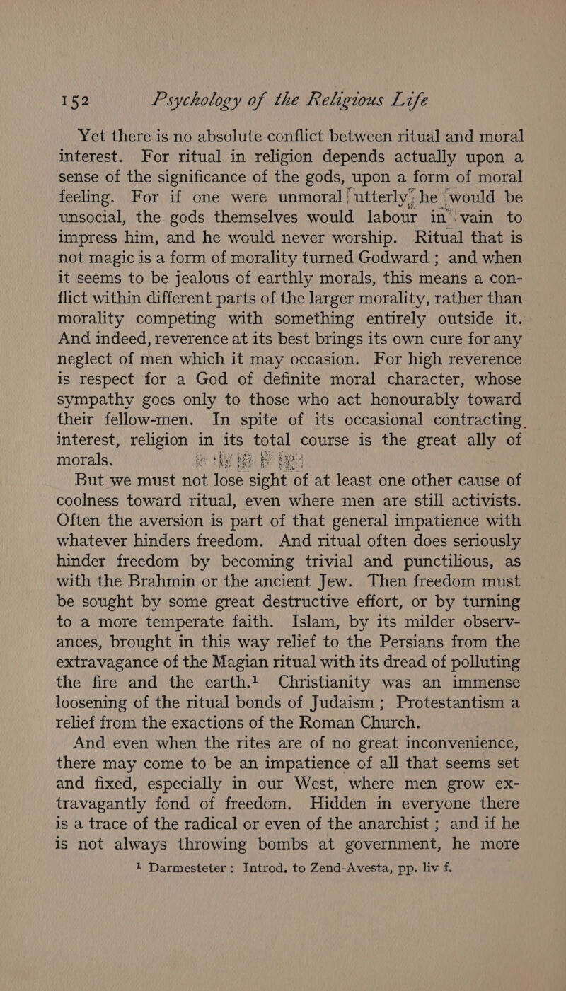 Yet there is no absolute conflict between ritual and moral interest. For ritual in religion depends actually upon a sense of the significance of the gods, upon a form of moral feeling. For if one were unmoral | ‘utterly, he: would be unsocial, the gods themselves would labour in’ vain to impress him, and he would never worship. Ritual that is not magic is a form of morality turned Godward ; and when it seems to be jealous of earthly morals, this means a con- flict within different parts of the larger morality, rather than morality competing with something entirely outside it. And indeed, reverence at its best brings its own cure for any neglect of men which it may occasion. For high reverence is respect for a God of definite moral character, whose sympathy goes only to those who act honourably toward their fellow-men. In spite of its occasional contracting. interest, religion in its tee course is the great ally of morals. he HA BR Bp But we must not lose ee OF at least one other cause of coolness toward ritual, even where men are still activists. Often the aversion is part of that general impatience with whatever hinders freedom. And ritual often does seriously hinder freedom by becoming trivial and punctilious, as with the Brahmin or the ancient Jew. Then freedom must be sought by some great destructive effort, or by turning to a more temperate faith. Islam, by its milder observ- ances, brought in this way relief to the Persians from the extravagance of the Magian ritual with its dread of polluting the fire and the earth.1 Christianity was an immense loosening of the ritual bonds of Judaism ; Protestantism a relief from the exactions of the Roman Church. And even when the rites are of no great inconvenience, there may come to be an impatience of all that seems set and fixed, especially in our West, where men grow ex- travagantly fond of freedom. Hidden in everyone there is a trace of the radical or even of the anarchist ; and if he is not always throwing bombs at government, he more 1 Darmesteter: Introd. to Zend-Avesta, pp. liv f.