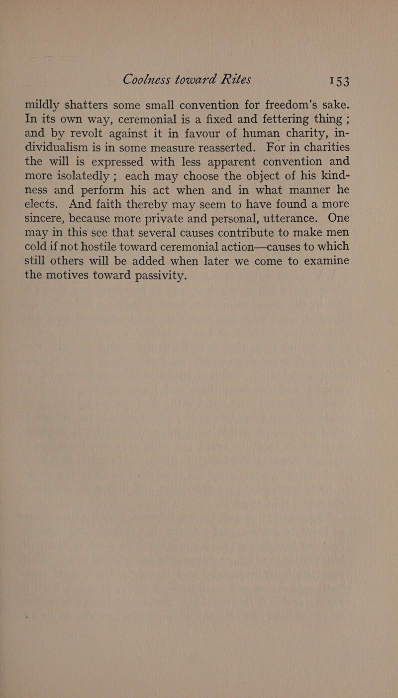 mildly shatters some small convention for freedom’s sake. In its own way, ceremonial is a fixed and fettering thing ; and by revolt against it in favour of human charity, in- dividualism is in some measure reasserted. For in charities the will is expressed with less apparent convention and more isolatedly ; each may choose the object of his kind- ness and perform his act when and in what manner he elects. And faith thereby may seem to have found a more sincere, because more private and personal, utterance. One may in this see that several causes contribute to make men cold if not hostile toward ceremonial action—causes to which still others will be added when later we come to examine the motives toward passivity.
