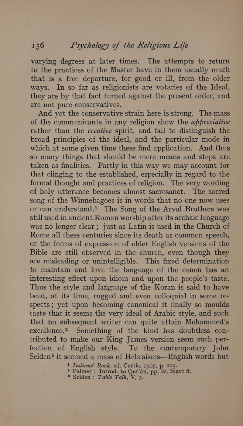 varying degrees at later times. The attempts to return to the practices of the Master have in them usually much that is a free departure, for good or ill, from the older ways. In so far as religionists are votaries of the Ideal, they are by that fact turned against the present order, and are not pure conservatives. And yet the conservative strain here is strong. The mass of the communicants in any religion show the appreciative rather than the creative spirit, and fail to distinguish the broad principles of the ideal, and the particular mode in which at some given time these find application. And thus so many things that should be mere means and steps are taken as finalities. Partly in this way we may account for that clinging to the established, especially in regard to the formal thought and practices of religion. The very wording of holy utterance becomes almost sacrosanct. The sacred song of the Winnebagoes is in words that no one now uses or can understand.1 The Song of the Arval Brothers was still used in ancient Roman worship after its archaic language was no longer clear ; just as Latin is used in the Church of Rome all these centuries since its death as common speech, or the forms of expression of older English versions of the Bible are still observed in the church, even though they are misleading or unintelligible. This fixed determination to maintain and love the language of the canon has an interesting effect upon idiom and upon the people’s taste. Thus the style and language of the Koran is said to have been, at its time, rugged and even colloquial in some re- spects; yet upon becoming canonical it finally so moulds taste that it seems the very ideal of Arabic style, and such that no subsequent writer can quite attain Mohammed's excellence.2. Something of the kind has doubtless con- tributed to make our King James version seem such per- fection of English style. To the contemporary John Selden’ it seemed a mass of Hebraisms—English words but 1 Indians’ Book, ed. Curtis, 1907, p. 225. 2 Palmer: Introd. to Qur’an, pp. lv, Ixxvi ff. 3 Selden: Table Talk, V, 3.