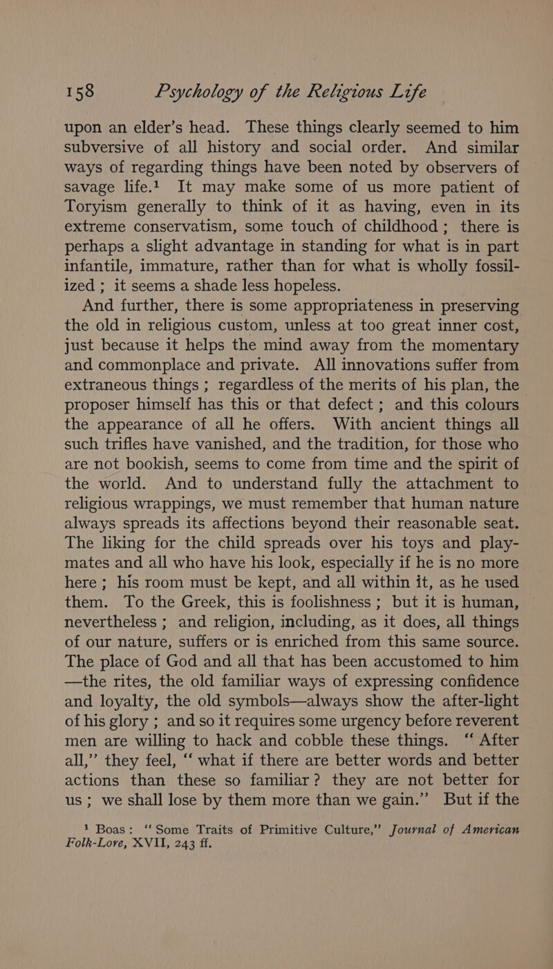 upon an elder’s head. These things clearly seemed to him subversive of all history and social order. And similar ways of regarding things have been noted by observers of savage life. It may make some of us more patient of Toryism generally to think of it as having, even in its extreme conservatism, some touch of childhood; there is perhaps a slight advantage in standing for what is in part infantile, immature, rather than for what is wholly fossil- ized ; it seems a shade less hopeless. And further, there is some appropriateness in preserving the old in religious custom, unless at too great inner cost, just because it helps the mind away from the momentary and commonplace and private. All innovations suffer from extraneous things ; regardless of the merits of his plan, the proposer himself has this or that defect ; and this colours | the appearance of all he offers. With ancient things all such trifles have vanished, and the tradition, for those who are not bookish, seems to come from time and the spirit of the world. And to understand fully the attachment to religious wrappings, we must remember that human nature always spreads its affections beyond their reasonable seat. The liking for the child spreads over his toys and play- mates and all who have his look, especially if he is no more here ; his room must be kept, and all within it, as he used them. To the Greek, this is foolishness; but it is human, nevertheless ; and religion, including, as it does, all things of our nature, suffers or is enriched from this same source. The place of God and all that has been accustomed to him —the rites, the old familiar ways of expressing confidence and loyalty, the old symbols—always show the after-light of his glory ; and so it requires some urgency before reverent men are willing to hack and cobble these things. ‘ After all,’ they feel, ‘‘ what if there are better words and better actions than these so familiar? they are not better for us ; we shall lose by them more than we gain.” But if the 1 Boas: ‘‘Some Traits of Primitive Culture,” Journal of American Folk-Lore, XVII, 243 ff.