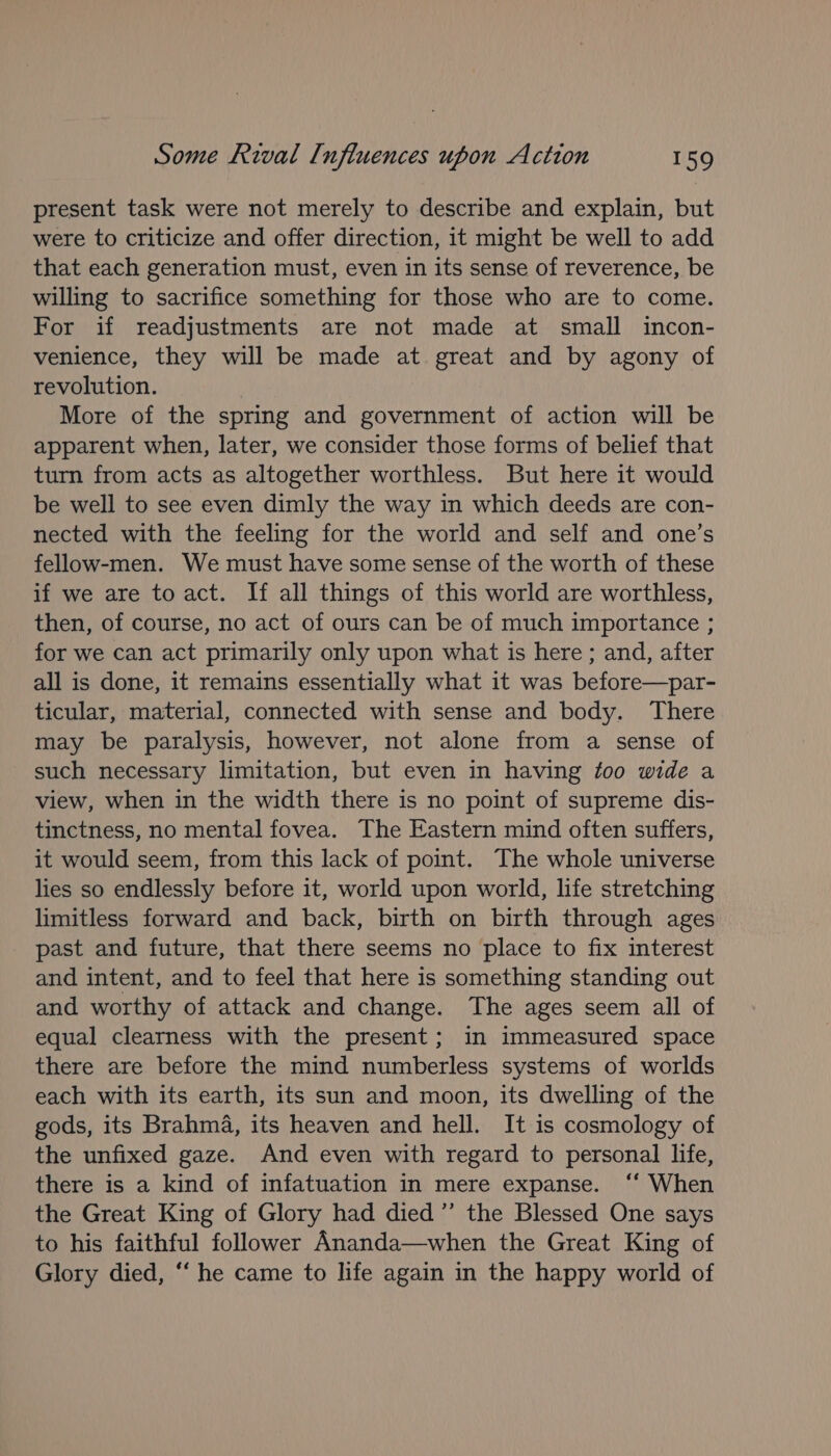 present task were not merely to describe and explain, but were to criticize and offer direction, it might be well to add that each generation must, even in its sense of reverence, be willing to sacrifice something for those who are to come. For if readjustments are not made at small incon- venience, they will be made at great and by agony of revolution. | More of the spring and government of action will be apparent when, later, we consider those forms of belief that turn from acts as altogether worthless. But here it would be well to see even dimly the way in which deeds are con- nected with the feeling for the world and self and one’s fellow-men. We must have some sense of the worth of these if we are to act. If all things of this world are worthless, then, of course, no act of ours can be of much importance ; for we can act primarily only upon what is here ; and, after all is done, it remains essentially what it was before—par- ticular, material, connected with sense and body. There may be paralysis, however, not alone from a sense of such necessary limitation, but even in having too wide a view, when in the width there is no point of supreme dis- tinctness, no mental fovea. The Eastern mind often suffers, it would seem, from this lack of point. The whole universe lies so endlessly before it, world upon world, life stretching limitless forward and back, birth on birth through ages past and future, that there seems no place to fix interest and intent, and to feel that here is something standing out and worthy of attack and change. The ages seem all of equal clearness with the present; in immeasured space there are before the mind numberless systems of worlds each with its earth, its sun and moon, its dwelling of the gods, its Brahma, its heaven and hell. It is cosmology of the unfixed gaze. And even with regard to personal life, there is a kind of infatuation in mere expanse. ‘“‘ When the Great King of Glory had died ”’ the Blessed One says to his faithful follower Ananda—when the Great King of Glory died, ‘‘ he came to life again in the happy world of